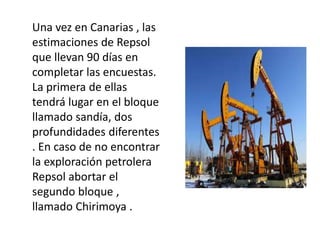 Una vez en Canarias , las
estimaciones de Repsol
que llevan 90 días en
completar las encuestas.
La primera de ellas
tendrá lugar en el bloque
llamado sandía, dos
profundidades diferentes
. En caso de no encontrar
la exploración petrolera
Repsol abortar el
segundo bloque ,
llamado Chirimoya .
 