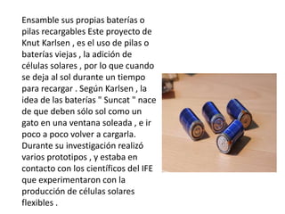 Ensamble sus propias baterías o
pilas recargables Este proyecto de
Knut Karlsen , es el uso de pilas o
baterías viejas , la adición de
células solares , por lo que cuando
se deja al sol durante un tiempo
para recargar . Según Karlsen , la
idea de las baterías " Suncat " nace
de que deben sólo sol como un
gato en una ventana soleada , e ir
poco a poco volver a cargarla.
Durante su investigación realizó
varios prototipos , y estaba en
contacto con los científicos del IFE
que experimentaron con la
producción de células solares
flexibles .
 