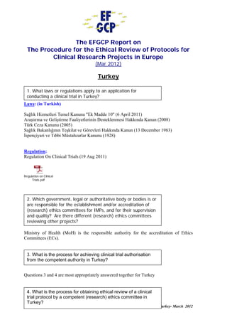 The EFGCP Report on
  The Procedure for the Ethical Review of Protocols for
          Clinical Research Projects in Europe
                                     (Mar 2012)

                                       Turkey

  1. What laws or regulations apply to an application for
  conducting a clinical trial in Turkey?
Laws: (in Turkish)

Sağlık Hizmetleri Temel Kanunu "Ek Madde 10" (6 April 2011)
Araştırma ve Geliştirme Faaliyetlerinin Desteklenmesi Hakkında Kanun (2008)
Türk Ceza Kanunu (2005)
Sağlık Bakanlığının Teşkilat ve Görevleri Hakkında Kanun (13 December 1983)
İspençiyari ve Tıbbi Müstahzarlar Kanunu (1928)


Regulation:
Regulation On Clinical Trials (19 Aug 2011)



Regulation on Clinical
     Trials.pdf




  2. Which government, legal or authoritative body or bodies is or
  are responsible for the establishment and/or accreditation of
  (research) ethics committees for IMPs, and for their supervision
  and quality? Are there different (research) ethics committees
  reviewing other projects?

Ministry of Health (MoH) is the responsible authority for the accreditation of Ethics
Committees (ECs).


  3. What is the process for achieving clinical trial authorisation
  from the competent authority in Turkey?


Questions 3 and 4 are most appropriately answered together for Turkey


  4. What is the process for obtaining ethical review of a clinical
  trial protocol by a competent (research) ethics committee in
  Turkey?
                                                                        Turkey- March 2012
 