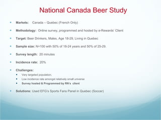 Markets:   Canada – Quebec (French Only) Methodology:   Online survey, programmed and hosted by e-Rewards’ Client Target:  Beer Drinkers, Males, Age 18-29, Living in Quebec Sample size:  N=100 with 50% of 18-24 years and 50% of 25-29. Survey length:  20 minutes  Incidence rate:  20% Challenges:  Very targeted population,  Low incidence rate amongst relatively small universe  Survey hosted & Programmed by RN’s  client Solutions:  Used EFG’s Sports Fans Panel in Quebec (Soccer) National Canada Beer Study 