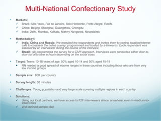 Multi-National Confectionary Study Markets: Brazil: Sao Paulo, Rio de Janeiro, Belo Horizonte, Porto Alegre, Recife China: Beijing, Shanghai, Guangzhou, Chengdu India: Delhi, Mumbai, Kolkata, Nizhny Novgorod, Novosibirsk Methodology: India, China and Russia:  We recruited the respondents and invited them to central location/internet café to complete the online survey, programmed and hosted by e-Rewards. Each respondent was assisted by an interviewer during the course of the interview. Brazil:  We programmed the survey for a CAPI approach. Interviews were conducted either door-to-door but also near schools depending on the social class. Target:  Teens 10-18 years of age; 50% aged 10-14 and 50% aged 15-18 RN needed a good spread of income ranges in these countries including those who are from very low income groups Sample size:   800  per country Survey length:  30 minutes  Challenges:  Young population and very large scale covering multiple regions in each country  Solutions:  Using our local partners, we have access to F2F interviewers almost anywhere, even in medium-to-small cities  Well defined sample plan 