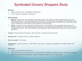 Syndicated Grocery Shoppers Study Markets: Mexico: Mexico City, Guadalajara, Monterrey China: Beijing, Shanghai, Guangzhou, Methodology:   Mexico:  In each city, we selected 6 sampling points. The location of the sampling points was in 6 different districts. In each sampling point, around 20 interviews were conducted. The interviews were conducted by PAPI, with data entered directly online by interviewers at the EOD (or every other day) using  e-Rewards’ web-based survey hosted in local language. China:  In each city, we selected 8 sampling points. The location of the sampling points were in 8 different districts. In each sampling point, around 40 interviews were conducted. The interviews were conducted by CAPI.  We had to follow the demographic data obtained from previous wave as quota guideline.  Target:  Primary Grocery Shoppers, Mix of gender, skewed towards females Sample size:   N=800 in China; N=400 in Mexico Survey length:  60 minutes  Challenges:  Large sample size  with VERY long survey  amongst a population not really familiar with Internet  Solutions:  Again a well defined sample plan Local presence in several cities with many facilities available to handle that kind of extensive project Pool of experienced interviewers, used to interview people not very Tech savvy 