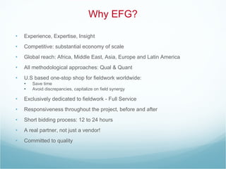 Why EFG? Experience, Expertise, Insight Competitive: substantial economy of scale Global reach: Africa, Middle East, Asia, Europe and Latin America All methodological approaches: Qual & Quant U.S based one-stop shop for fieldwork worldwide: Save time Avoid discrepancies, capitalize on field synergy Exclusively dedicated to fieldwork - Full Service Responsiveness throughout the project, before and after Short bidding process: 12 to 24 hours A real partner, not just a vendor! Committed to quality 