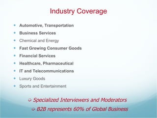 Industry Coverage Automotive, Transportation Business Services Chemical and Energy Fast Growing Consumer Goods Financial Services Healthcare, Pharmaceutical IT and Telecommunications Luxury Goods Sports and Entertainment    B2B represents 60% of Global Business    Specialized Interviewers and Moderators 