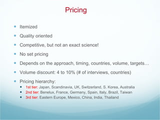 Pricing Itemized Quality oriented Competitive, but not an exact science! No set pricing Depends on the approach, timing, countries, volume, targets… Volume discount: 4 to 10% (# of interviews, countries) Pricing hierarchy: 1st tier:  Japan, Scandinavia, UK, Switzerland, S. Korea, Australia 2nd tier:  Benelux, France, Germany, Spain, Italy, Brazil, Taiwan 3rd tier:  Eastern Europe, Mexico, China, India, Thailand 