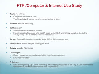 FTP /Computer & Internet Use Study Topic/objectives:   Computer and internet use  Tracking study, 6 waves have been completed to date Markets:  France, Germany Methodology:   Street intercept to central location Interviewers invite people who qualify to go to our CLT where they complete the online survey using PCs available with internet access  Target:  General Population, must be aged 55-75, 50/50 gender split Sample size:  About 200 per country per wave  Survey length:  25 minutes  Challenges:  Elderly people so not easily reachable via other approaches Low incidence rate  Solutions:  Data-mining using Zip Codes to identify areas highly populated in 55-70 y.o. Out interviewers were then more likely to recruit the right respondents. 