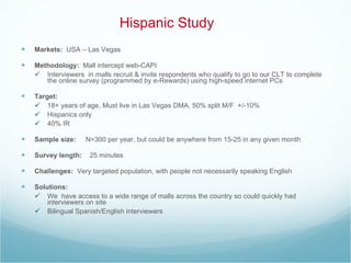 Hispanic Study Markets:  USA – Las Vegas Methodology:   Mall intercept web-CAPI Interviewers  in malls recruit & invite respondents who qualify to go to our CLT to complete the online survey (programmed by e-Rewards) using high-speed internet PCs Target: 18+ years of age, Must live in Las Vegas DMA, 50% split M/F  +/-10% Hispanics only 40% IR Sample size:  N=300 per year, but could be anywhere from 15-25 in any given month Survey length:  25 minutes  Challenges:  Very targeted population, with people not necessarily speaking English  Solutions:  We  have access to a wide range of malls across the country so could quickly had interviewers on site Bilingual Spanish/English interviewers  