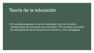 Teoría de la educación
• El no estaba preparado ni por su naturaleza ni por su formación
científica para dar una teoría de la educación. Pero el daba sus puntos
de vista partiendo de las ideas de sus maestros y otros pedagogos.
 