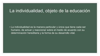 La individualidad, objeto de la educación
• La individualidad es la manera particular y única que tiene cada ser
humano, de actuar y reaccionar sobre el medio de acuerdo con su
determinación hereditaria y la forma de su desarrollo vital.
 