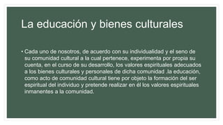 La educación y bienes culturales
• Cada uno de nosotros, de acuerdo con su individualidad y el seno de
su comunidad cultural a la cual pertenece, experimenta por propia su
cuenta, en el curso de su desarrollo, los valores espirituales adecuados
a los bienes culturales y personales de dicha comunidad .la educación,
como acto de comunidad cultural tiene por objeto la formación del ser
espiritual del individuo y pretende realizar en él los valores espirituales
inmanentes a la comunidad.
 