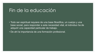 Fin de la educación
• Todo ser espiritual requiere de una base filosófica, un cuerpo y una
base social, para responder a esta necesidad vital, el individuo ha de
adquirir una capacidad particular de trabajo.
• De ahí la importancia de una formación profesional.
 