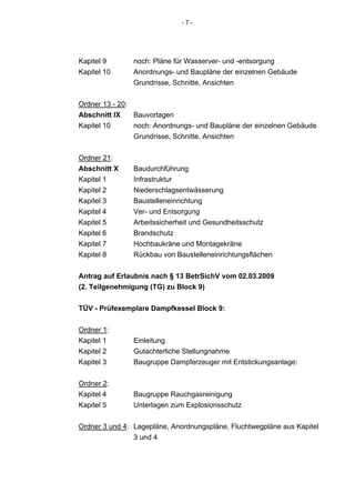-7-




Kapitel 9       noch: Pläne für Wasserver- und -entsorgung
Kapitel 10      Anordnungs- und Baupläne der einzelnen Gebäude
                Grundrisse, Schnitte, Ansichten


Ordner 13 - 20:
Abschnitt IX    Bauvorlagen
Kapitel 10      noch: Anordnungs- und Baupläne der einzelnen Gebäude
                Grundrisse, Schnitte, Ansichten


Ordner 21:
Abschnitt X     Baudurchführung
Kapitel 1       Infrastruktur
Kapitel 2       Niederschlagsentwässerung
Kapitel 3       Baustelleneinrichtung
Kapitel 4       Ver- und Entsorgung
Kapitel 5       Arbeitssicherheit und Gesundheitsschutz
Kapitel 6       Brandschutz
Kapitel 7       Hochbaukräne und Montagekräne
Kapitel 8       Rückbau von Baustelleneinrichtungsflächen


Antrag auf Erlaubnis nach § 13 BetrSichV vom 02.03.2009
(2. Teilgenehmigung (TG) zu Block 9)

TÜV - Prüfexemplare Dampfkessel Block 9:

Ordner 1:
Kapitel 1       Einleitung
Kapitel 2       Gutachterliche Stellungnahme
Kapitel 3       Baugruppe Dampferzeuger mit Entstickungsanlage:


Ordner 2:
Kapitel 4       Baugruppe Rauchgasreinigung
Kapitel 5       Unterlagen zum Explosionsschutz


Ordner 3 und 4: Lagepläne, Anordnungspläne, Fluchtwegpläne aus Kapitel
                3 und 4
 