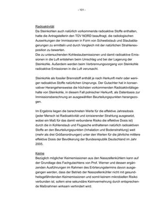 - 101 -




Radioaktivität
Da Steinkohlen auch natürlich vorkommende radioaktive Stoffe enthalten,
hatte die Antragstellerin den TÜV NORD beauftragt, die radiologischen
Auswirkungen der Immissionen in Form von Schwebstaub und Staubabla-
gerungen zu ermitteln und durch Vergleich mit der natürlichen Strahlenex-
position zu bewerten.
Die zu untersuchenden Kohlestaubemissionen und damit radioaktive Emis-
sionen in die Luft entstehen beim Umschlag und bei der Lagerung der
Steinkohle. Außerdem werden beim Verbrennungsvorgang von Steinkohle
radioaktive Emissionen in die Luft verursacht.


Steinkohle als fossiler Brennstoff enthält je nach Herkunft mehr oder weni-
ger radioaktive Stoffe natürlichen Ursprungs. Der Gutachter hat in konser-
vativer Herangehensweise die höchsten vorkommenden Radioaktivitätsge-
halte von Steinkohle, in diesem Fall polnischer Herkunft, als Datenbasis zur
Immissionsberechnung an ausgewählten Beurteilungspunkten herangezo-
gen.


Im Ergebnis liegen die berechneten Werte für die effektive Jahresdosis
(jeder Mensch ist Radioaktivität und ionisierender Strahlung ausgesetzt,
wobei ein Maß für das damit verbundene Risiko die effektive Dosis ist)
durch die in Kohlenstaub und Flugasche enthaltenen natürlich radioaktiven
Stoffe an den Beurteilungspunkten (Inhalation und Bodenstrahlung) weit
(mehr als drei Größenordnungen) unter den Werten für die jährliche mittlere
effektive Dosis der Bevölkerung der Bundesrepublik Deutschland im Jahr
2005.


Keime
Bezüglich möglicher Keimemissionen aus den Nasszellenkühlern kann auf
der Grundlage des Fachgutachtens von Prof. Werner und dessen ergän-
zenden Ausführungen im Rahmen des Erörterungstermins davon ausge-
gangen werden, dass der Betrieb der Nasszellenkühler nicht mit gesund-
heitsgefährdenden Keimemissionen und somit keinem mikrobiellen Risiko
verbunden ist, sofern eine sekundäre Keimvermehrung durch entsprechen-
de Maßnahmen wirksam verhindert wird.
 