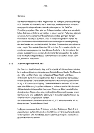 - 102 -




        Gerüche


        Der Kraftwerksbetrieb wird im Allgemeinen als nicht geruchsrelevant einge-
        stuft. Gerüche könnten sich, wenn überhaupt, höchstens durch nicht ord-
        nungsgemäß eingestellte Ammoniakdosierungen an der DeNOx-
        Einrichtung ergeben. Dies wird ein Anlagenbetreiber, schon aus wirtschaft-
        lichen Gründen, möglichst vermeiden. In einem solchen Fall würde aber ein
        gewisser „Ammoniakschlupf“ typischerweise mit so geringen Konzen-
        trationen im Rauchgas auftreten, dass in Verbindung mit den hohen Ab-
        gaskaminen entsprechende Geruchswahrnehmungen in der Umgebung
        des Kraftwerks auszuschließen sind. Bei einer Emissionskonzentration von
        max.1 mg/m³ Ammoniak (über den 180 m hohen Schornstein), die der Im-
        missionsprognose zugrunde liegt, können Gerüche in der Umgebung der
        Anlage ausgeschlossen werden. Bodennahe Geruchsquellen, die außer-
        halb des Kraftwerksgeländes zu wahrnehmbaren Gerüchen führen könn-
        ten, sind nicht vorhanden.

5.4.5   Auswirkungen auf das Klima


        Der Standort des Kraftwerks liegt im Klimabezirk Nördliches Oberrheintief-
        land und somit in einem der wärmsten Gebiete Deutschlands. Die Ebene in
        der Höhe von Mannheim wird im Westen (Pfälzer Wald) und Osten
        (Odenwald) durch Höhenzüge bis max. 400 m eingegrenzt. Daraus resul-
        tiert als typisches Charakteristikum eine starke Kanalisierung der Luftströ-
        mung in Süd-Nord-Ausprägung. Die Höhendifferenz von max. 400 m be-
        wirkt eine Ablenkung in großen Höhen von vorherrschenden Nordost- und
        Südwestwinden in talparallele Nord- und Südwinde. Dies kann in Erdbo-
        dennähe dazu führen, dass eine nordwestliche Höhenströmung zu einem
        Nordwind und eine südöstliche Strömung in den unteren Luftschichten zu
        einem Südwind umgewandelt werden.
        Mit einer mittleren Jahrestemperatur von 10,5 °C zählt Mannheim mit zu
        den wärmsten Orten in Deutschland.


        Im Zusammenhang mit der Errichtung und dem Betrieb von Block 9 sind
        Auswirkungen auf die klimatischen Verhältnisse im Untersuchungsbereich
        und wegen des CO2-Ausstoßes, soweit überhaupt möglich, auch auf das
        globale Klima darzustellen.
 