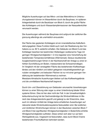 - 103 -




Mögliche Auswirkungen auf das Mikro- und das Makroklima im Untersu-
chungsbereich können im Wesentlichen durch die Bauphase, im späteren
Anlagenbetrieb durch die Baukörper von Block 9, durch die große Fläche
des Kohlelagers und durch Wasserdampfemissionen der Nasszellenkühler
verursacht werden.


Die Auswirkungen während der Bauphase sind aufgrund der zeitlichen Be-
grenzung allerdings als unerheblich einzustufen.


Die Fläche des geplanten Kohlelagers ist ein innerstädtisches Kaltluftent-
stehungsgebiet. Diese Funktion bleibt auch nach der Realisierung des Vor-
habens zu ca. 80 % weiterhin erhalten. Die Gebäude von Block 9 und das
Kohlelager bewirken bei bestimmten Wetterlagen (wolkenarme Tage mit
geringen Windgeschwindigkeiten < 2 m/s) tagsüber eine Verschärfung der
bestehenden Temperaturverhältnisse (Wärmeinsel). Daraus resultierende
Ausgleichsströmungen führen in der Nachbarschaft der Anlage zu einer er-
höhten Durchlüftung am Boden, insbesondere bei Schwachwindlagen.
Im Vergleich mit der versiegelten Fläche des bestehenden Kraftwerksge-
ländes und den nördlich und östlich gelegenen industriell/gewerblich ge-
nutzten versiegelten und bebauten Flächen ist nur mit einer geringen Ver-
stärkung der bestehenden Wärmeinsel zu rechnen.
Messbare klimatische Auswirkungen bleiben auf das Kraftwerksgelände
und die unmittelbare Nachbarschaft begrenzt.


Durch Um- und Überströmung von Gebäuden verursachte Verwirbelungen
können zu einer Störung oder sogar zu einer Unterbindung lokaler Wind-
systeme führen. Dies ist hier aber nicht der Fall. In der Umweltverträglich-
keitsuntersuchung hat der Sachverständige die Windverhältnisse im Be-
reich des Anlagenstandorts geprüft und gelangt zu der Erkenntnis, dass
auch im näheren Umfeld der Anlage keine erheblichen Auswirkungen auf
relevante lokale Windzirkulationssysteme festzustellen sind. Bei südlichen
und nördlichen Windrichtungen können in den Baulücken zwischen Block 7
und Block 9 bei signifikanten Windgeschwindigkeiten in Bodenhöhe erhöhte
Windgeschwindigkeiten auftreten. Diese wirken sich aber nur auf dem
Werksgelände aus. Insgesamt ist festzuhalten, dass durch Block 9 keine
bestehenden Frischluftbahnen behindert werden.
 