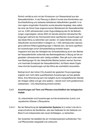 - 104 -




          Ähnlich verhält es sich mit den Emissionen von Wasserdampf aus den
          Nasszellenkühlern. In der Planung zu Block 9 wurde eine Kombination aus
          Durchlaufkühlung und zeitweise betriebenen Ablaufkühlern gewählt. In ei-
          nem eigens eingeholten Gutachten wurde plausibel dargelegt, dass selbst
          bei einer als Worst Case angenommenen Betriebszeit der Nasszellenkühler
          von ca. 3.000 Jahresstunden (unter Zugrundelegung des für die Betrach-
          tungen ungünstigsten Jahres 2003 mit damals extremen klimatischen Be-
          dingungen während der Sommerzeit) keine signifikanten Auswirkungen auf
          das lokale Klima zu befürchten sein werden. Im realen Betrieb werden die
          Ablaufkühler durchschnittlich in lediglich ca. 1.000 Jahresstunden überwie-
          gend während Witterungsbedingungen in Betrieb sein, die keine signifikan-
          ten Auswirkungen durch Schwadenbildung erwarten lassen.
          Insgesamt wird also die Häufigkeit der Schwadenbildung durch den Betrieb
          der Nasszellenkühler außerhalb des Betriebsgeländes in Bezug auf die an-
          gesetzten Jahresstunden sehr niedrig ausfallen. Dies gilt auch unter extre-
          men Bedingungen für den Ablaufkühler-Betrieb (extrem warmer Sommer
          und maximale Einsatzzeit der Nasszellenkühler). Auf Basis dieser Ergeb-
          nisse sind die Auswirkungen auf das Klima als unerheblich einzustufen.


          Bedingt durch den hohen CO2-Ausstoß der geplanten Feuerungsanlage
          ergeben sich nicht näher quantifizierbare Auswirkungen auf das globale
          Klima. Eine Minimierung kann hier lediglich durch energieeffizienten Betrieb
          der Anlagen selbst und ggf. eine spätere – derzeit noch nicht großtechnisch
          realisierbare – CO2-Abscheidung erreicht werden.


5.4.6     Auswirkungen auf Tiere und Pflanzen einschließlich der biologischen
          Vielfalt


          Zu unterscheiden sind Auswirkungen auf die terrestrischen (Land-) und
          aquatischen (Wasser-) Ökosysteme.


5.4.6.1   Bei der Betrachtung der terrestrischen Systeme ist in erster Linie die In-
          anspruchnahme der Bauflächen, also des Geländes für die Gebäude von
          Block 9 und insbesondere des neuen Kohlelagers, zu betrachten.


          Der Gutachter hat detailliert die am Vorhabensstandort auftretenden Tier-
          und Pflanzenarten dargestellt und untersucht.
 