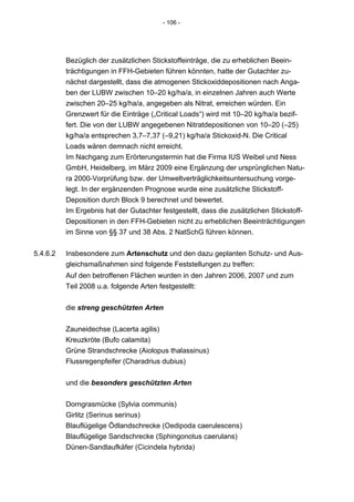- 106 -




          Bezüglich der zusätzlichen Stickstoffeinträge, die zu erheblichen Beein-
          trächtigungen in FFH-Gebieten führen könnten, hatte der Gutachter zu-
          nächst dargestellt, dass die atmogenen Stickoxiddepositionen nach Anga-
          ben der LUBW zwischen 10–20 kg/ha/a, in einzelnen Jahren auch Werte
          zwischen 20–25 kg/ha/a, angegeben als Nitrat, erreichen würden. Ein
          Grenzwert für die Einträge („Critical Loads“) wird mit 10–20 kg/ha/a bezif-
          fert. Die von der LUBW angegebenen Nitratdepositionen von 10–20 (–25)
          kg/ha/a entsprechen 3,7–7,37 (–9,21) kg/ha/a Stickoxid-N. Die Critical
          Loads wären demnach nicht erreicht.
          Im Nachgang zum Erörterungstermin hat die Firma IUS Weibel und Ness
          GmbH, Heidelberg, im März 2009 eine Ergänzung der ursprünglichen Natu-
          ra 2000-Vorprüfung bzw. der Umweltverträglichkeitsuntersuchung vorge-
          legt. In der ergänzenden Prognose wurde eine zusätzliche Stickstoff-
          Deposition durch Block 9 berechnet und bewertet.
          Im Ergebnis hat der Gutachter festgestellt, dass die zusätzlichen Stickstoff-
          Depositionen in den FFH-Gebieten nicht zu erheblichen Beeinträchtigungen
          im Sinne von §§ 37 und 38 Abs. 2 NatSchG führen können.


5.4.6.2   Insbesondere zum Artenschutz und den dazu geplanten Schutz- und Aus-
          gleichsmaßnahmen sind folgende Feststellungen zu treffen:
          Auf den betroffenen Flächen wurden in den Jahren 2006, 2007 und zum
          Teil 2008 u.a. folgende Arten festgestellt:


          die streng geschützten Arten


          Zauneidechse (Lacerta agilis)
          Kreuzkröte (Bufo calamita)
          Grüne Strandschrecke (Aiolopus thalassinus)
          Flussregenpfeifer (Charadrius dubius)


          und die besonders geschützten Arten


          Dorngrasmücke (Sylvia communis)
          Girlitz (Serinus serinus)
          Blauflügelige Ödlandschrecke (Oedipoda caerulescens)
          Blauflügelige Sandschrecke (Sphingonotus caerulans)
          Dünen-Sandlaufkäfer (Cicindela hybrida)
 