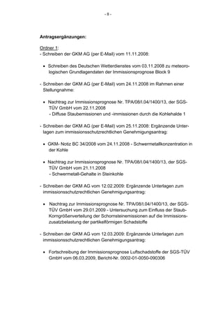 -8-




Antragsergänzungen:

Ordner 1:
- Schreiben der GKM AG (per E-Mail) vom 11.11.2008:

 • Schreiben des Deutschen Wetterdienstes vom 03.11.2008 zu meteoro-
   logischen Grundlagendaten der Immissionsprognose Block 9

- Schreiben der GKM AG (per E-Mail) vom 24.11.2008 im Rahmen einer
  Stellungnahme:

 • Nachtrag zur Immissionsprognose Nr. TPA/08/I.04/1400/13, der SGS-
   TÜV GmbH vom 22.11.2008
   - Diffuse Staubemissionen und -immissionen durch die Kohlehalde 1

- Schreiben der GKM AG (per E-Mail) vom 25.11.2008: Ergänzende Unter-
  lagen zum immissionsschutzrechtlichen Genehmigungsantrag:

 • GKM- Notiz BC 34/2008 vom 24.11.2008 - Schwermetallkonzentration in
   der Kohle

 • Nachtrag zur Immissionsprognose Nr. TPA/08/I.04/1400/13, der SGS-
   TÜV GmbH vom 21.11.2008
   - Schwermetall-Gehalte in Steinkohle

- Schreiben der GKM AG vom 12.02.2009: Ergänzende Unterlagen zum
  immissionsschutzrechtlichen Genehmigungsantrag:

 • Nachtrag zur Immissionsprognose Nr. TPA/08/I.04/1400/13, der SGS-
   TÜV GmbH vom 29.01.2009 - Untersuchung zum Einfluss der Staub-
   Korngrößenverteilung der Schornsteinemissionen auf die Immissions-
   zusatzbelastung der partikelförmigen Schadstoffe

- Schreiben der GKM AG vom 12.03.2009: Ergänzende Unterlagen zum
  immissionsschutzrechtlichen Genehmigungsantrag:

 • Fortschreibung der Immissionsprognose Luftschadstoffe der SGS-TÜV
   GmbH vom 06.03.2009, Bericht-Nr. 0002-01-0050-090306
 