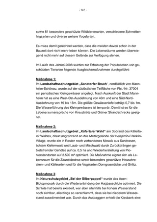 - 107 -




sowie 81 besonders geschützte Wildbienenarten, verschiedene Schmetter-
lingsarten und diverse weitere Vogelarten.


Es muss damit gerechnet werden, dass die meisten davon schon in der
Bauzeit dort nicht mehr leben können. Die Lebensräume werden überwie-
gend nicht mehr auf diesem Gelände zur Verfügung stehen.


Im Laufe des Jahres 2008 wurden zur Erhaltung der Populationen von ge-
schützten Tierarten folgende Ausgleichsmaßnahmen durchgeführt:


Maßnahme 1:
Im Landschaftsschutzgebiet „Sandtorfer Bruch“, nordöstlich von Mann-
heim-Schönau, wurde auf der südöstlichen Teilfläche von Flst.-Nr. 37004
ein periodisches Kleingewässer angelegt. Nach Auskunft der Stadt Mann-
heim hat es eine West-Ost-Ausdehnung von 40m und eine Süd-Nord-
Ausdehnung von 10 bis 15m. Die größte Gewässertiefe beträgt 0,7 bis 1m.
Die Wasserführung des Kleingewässers ist temporär. Damit ist es für die
Lebensraumansprüche von Kreuzkröte und Grüner Strandschrecke geeig-
net.


Maßnahme 2:
Im Landschaftsschutzgebiet „Käfertaler Wald“ am Südrand des Käferta-
ler Waldes, direkt angrenzend an das Militärgelände der Benjamin-Franklin-
Village, wurde ein in Resten noch vorhandenes Mosaik aus Sandrasen,
lichtem Kiefernwald und Laub- und Mischwald durch Zurückdrängen ge-
bietsfremder Gehölze auf ca. 0,5 ha und Wiederherstellung von Pio-
nierstandorten auf 2.500 m² optimiert. Die Maßnahme eignet sich als Le-
bensraum für die Zauneidechse sowie besonders geschützte Heuschre-
cken- und Käferarten und für die Vogelarten Dorngrasmücke und Girlitz.


Maßnahme 3:
Im Naturschutzgebiet „Bei der Silberpappel“ wurde das Auen-
Biotopmosaik durch die Wiederanbindung der Hagbauschlute optimiert. Die
Schlute hat bereits existiert, war aber allenfalls bei hohem Wasserstand
noch sichtbar, allerdings so verschlammt, dass sie bei niederem Wasser-
stand zusedimentiert war. Durch das Ausbaggern erhielt die Kiesbank eine
 