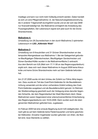 - 108 -




Insellage und kann nun nicht mehr fußläufig erreicht werden. Dabei handelt
es sich um eine Pflegemaßnahme i.S. der Naturschutzgebietsverordnung,
die in anderer Trägerschaft durchgeführt wurde und an der sich das GKM
nur finanziell beteiligt hat. Die Maßnahme ermöglicht die Ansiedlung des
Flussregenpfeifers. Der Lebensraum eignet sich jetzt auch für die Grüne
Strandschrecke.


Maßnahme 4:
Umsiedlung von 28 Zauneidechsen in den durch Maßnahme 2 optimierten
Lebensraum im LSG „Käfertaler Wald“


Maßnahme 5:
Umsiedlung von 8 Kreuzkröten und 31 Grünen Strandschrecken an das
temporäre Kleingewässer aus Maßnahme 1. Bei der Gelegenheit gefunde-
ne Blauflügeligen Ödlandschrecken, Blauflügeligen Sandschrecken und
Dünen-Sandlauf-Käfer wurden in die Maßnahmenfläche 2 verbracht.
Aus dem Bericht von IUS (Mail vom 17.11.08 an das Regierungspräsidium)
ergibt sich, dass sich nach dieser Maßnahme im August 2008 keine Kreuz-
kröte und keine Grüne Strandschrecke mehr auf dem Gelände befunden
hat.


Am 21.07.2008 wurde mit dem Umbau der Zufahrt zur Fähre Altrip begon-
nen. Dazu wurde ein Teil des Coal-Point-Geländes für die Baustellenein-
richtung verwendet und die schon vorhandene Zufahrt entlang des Coal-
Point-Geländes ausgebaut und als Baustellenzufahrt genutzt. Im Rahmen
der Straßenverlegung geschieht auch die Verlegung eines darunter liegen-
den Schachts, der dem Regenüberlauf der Stadt Mannheim dient. Diese
Maßnahmen waren Gegenstand einer artenschutzrechtlichen Entscheidung
des Regierungspräsidiums vom 18.03.2008. Darin wurden auch die oben
genannten Maßnahmen gefordert bzw. zugelassen.


Im Februar 2009 hat eine erneute Begehung durch IUS stattgefunden. Da-
nach gibt es auf dem Gelände keine Fledermausarten und keine geschütz-
ten Käferarten. Einzelne Vogelnester wurden gefunden von Arten, die flexi-
bel sind, neue Standorte zu wählen.
 