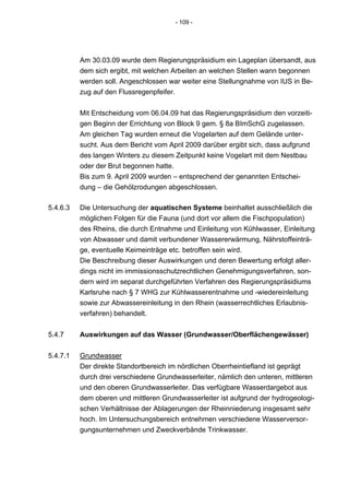 - 109 -




          Am 30.03.09 wurde dem Regierungspräsidium ein Lageplan übersandt, aus
          dem sich ergibt, mit welchen Arbeiten an welchen Stellen wann begonnen
          werden soll. Angeschlossen war weiter eine Stellungnahme von IUS in Be-
          zug auf den Flussregenpfeifer.


          Mit Entscheidung vom 06.04.09 hat das Regierungspräsidium den vorzeiti-
          gen Beginn der Errichtung von Block 9 gem. § 8a BImSchG zugelassen.
          Am gleichen Tag wurden erneut die Vogelarten auf dem Gelände unter-
          sucht. Aus dem Bericht vom April 2009 darüber ergibt sich, dass aufgrund
          des langen Winters zu diesem Zeitpunkt keine Vogelart mit dem Nestbau
          oder der Brut begonnen hatte.
          Bis zum 9. April 2009 wurden – entsprechend der genannten Entschei-
          dung – die Gehölzrodungen abgeschlossen.

5.4.6.3   Die Untersuchung der aquatischen Systeme beinhaltet ausschließlich die
          möglichen Folgen für die Fauna (und dort vor allem die Fischpopulation)
          des Rheins, die durch Entnahme und Einleitung von Kühlwasser, Einleitung
          von Abwasser und damit verbundener Wassererwärmung, Nährstoffeinträ-
          ge, eventuelle Keimeinträge etc. betroffen sein wird.
          Die Beschreibung dieser Auswirkungen und deren Bewertung erfolgt aller-
          dings nicht im immissionsschutzrechtlichen Genehmigungsverfahren, son-
          dern wird im separat durchgeführten Verfahren des Regierungspräsidiums
          Karlsruhe nach § 7 WHG zur Kühlwasserentnahme und -wiedereinleitung
          sowie zur Abwassereinleitung in den Rhein (wasserrechtliches Erlaubnis-
          verfahren) behandelt.


5.4.7     Auswirkungen auf das Wasser (Grundwasser/Oberflächengewässer)


5.4.7.1   Grundwasser
          Der direkte Standortbereich im nördlichen Oberrheintiefland ist geprägt
          durch drei verschiedene Grundwasserleiter, nämlich den unteren, mittleren
          und den oberen Grundwasserleiter. Das verfügbare Wasserdargebot aus
          dem oberen und mittleren Grundwasserleiter ist aufgrund der hydrogeologi-
          schen Verhältnisse der Ablagerungen der Rheinniederung insgesamt sehr
          hoch. Im Untersuchungsbereich entnehmen verschiedene Wasserversor-
          gungsunternehmen und Zweckverbände Trinkwasser.
 