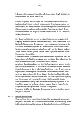 - 110 -




          In Bezug auf die wasserwirtschaftliche Nutzung ist die Empfindlichkeit des
          Grundwassers als „mittel“ einzustufen.


          Bei den möglichen Auswirkungen des Vorhabens waren insbesondere
          baubedingte Wirkfaktoren durch beispielsweise Grundwasserhaltung bei
          der Anlegung der Baugruben und dadurch bedingte Neuversiegelung von
          Flächen, sowie im späteren Anlagenbetrieb Auswirkungen durch Grund-
          wasserentnahmen und mögliche Schadstoffemissionen in das Grundwas-
          ser zu untersuchen.


          Der Gutachter hat in der Umweltverträglichkeitsuntersuchung plausibel
          dargelegt, dass mit den dort beschriebenen Schutzmaßnahmen eine unzu-
          lässige Gefährdung des Grundwassers nicht zu besorgen ist, weder in der
          Bau- noch in der Betriebsphase. Auf weitreichende Grundwasserabsen-
          kungen durch Wasserhaltungsmaßnahmen während der Bauzeit wird ver-
          zichtet. Sohlen von Baugruben werden mittels Injektionsverfahren sowie
          Dichtwänden abgedichtet.
          Entnahmebrunnen für das Brauchwasser werden so angeordnet, dass im
          Wesentlichen Uferfiltrat herangezogen und somit eine Beeinträchtigung des
          Grundwasserleiters auf ein Mindestmaß beschränkt wird.
          Anfallende Betriebsabwässer aus dem Kraftwerksprozess werden über be-
          reits vorhandene oder neu zu errichtende Behandlungsanlagen abgeleitet.
          Diese Anlagen, durch die eine Schadstoffeinleitung in das Grundwasser er-
          folgen könnte, unterliegen in besonderem Maße der behördlichen Zulas-
          sung und Überwachung. Mit den in diesem Bescheid verfügten Nebenbe-
          stimmungen werden beispielsweise solche Anforderungen an die Lagerung
          und den Umgang mit wassergefährdenden Stoffen gestellt, die eine
          Grundwasserbeeinträchtigung aus dieser Beeinträchtigungsart als in ho-
          hem Maße unwahrscheinlich erscheinen lassen. Dies wird auch für die
          Bauphase durch entsprechende Auflagen sichergestellt.
          Insgesamt sind für das Schutzgut Grundwasser keine erheblichen Auswir-
          kungen zu erwarten.


5.4.7.2   Oberflächengewässer
          Untersucht wurden in erster Linie die Auswirkungen baubedingter Auswir-
          kungen für den Rhein wie Flächeninanspruchnahme, Wasserhaltung, sowie
          betriebsbedingte Auswirkungen durch Schadstoffemissionen, Kühlwasser-
 