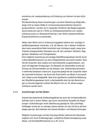 - 111 -




        entnahme und -wiedereinleitung und Einleitung von Keimen mit dem Kühl-
        wasser.
        Die Beschreibung dieser Auswirkungen und deren Bewertung erfolgt aller-
        dings nicht an dieser Stelle im immissionsschutzrechtlichen Genehmi-
        gungsverfahren, sondern ist im separaten Verfahren des Regierungspräsi-
        diums Karlsruhe nach § 7 WHG zur Kühlwasserentnahme und -wieder-
        einleitung sowie zur Abwassereinleitung in den Rhein (wasserrechtliches
        Erlaubnisverfahren) zu behandeln.


        Neben dem Rhein sind im Untersuchungsgebiet weitere bzw. sonstige O-
        berflächengewässer vorhanden, z.B. der Neckar, der in diesem Verfahren
        aber keine wesentliche Rolle hinsichtlich des Vorhabens spielt, sowie eine
        Vielzahl untergeordneter Gewässer wie z.B. der Leimbach, Rehbach, Bag-
        gerseen, Badeseen und Fischgewässer.
        Eine mögliche Auswirkung auf sonstige Oberflächengewässer könnte durch
        Luftschadstoffemissionen aus dem Anlagenbetrieb verursacht werden. Dies
        hat der Gutachter aber explizit und nachvollziehbar ausgeschlossen, und
        zwar mit folgenden Erwägungen: Am Beispiel von Quecksilber wurde der
        Eintrag von Schwermetallen auf die Wasser- bzw. Sedimentkonzentration
        in stehende Gewässer untersucht. Zugrunde gelegt hat der Gutachter dabei
        die maximale Immission, die durch den Schornstein von Block 9 verursacht
        wird. Dabei wurde festgestellt, dass eine signifikante zusätzliche Belastung
        der Oberflächengewässer durch Luftschadstoffe über die den Berechnun-
        gen zu Grunde liegende Laufzeit des Block 9 von ca. 40 Jahren ausge-
        schlossen werden kann.


5.4.8   Auswirkungen auf den Boden


        Sowohl das bestehende Kraftwerksgelände als auch die Vorhabensflächen
        befinden sich in einem Gebiet, das durch menschliche Eingriffe wie Abgra-
        bungen, Aufschüttungen sowie Überbauung geprägt ist. Das zukünftige
        Kohlelager wurde bis vor wenigen Jahren bereits von der US Army als Koh-
        lelager genutzt. Dort befinden sich bereits Straßen- und Gleiseinrichtungen.


        Mögliche Auswirkungen auf das Schutzgut Boden während der Bauphase
        ergeben sich durch Erdbewegungen, zusätzliche Bodenversiegelung sowie
        Staub- und Schadstoffemissionen (s.o. Nr. 5.4.3)
 