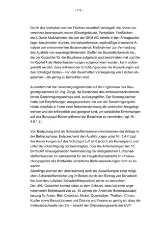 - 112 -




Durch das Vorhaben werden Flächen dauerhaft versiegelt, die bisher nur
vereinzelt beansprucht waren (Einzelgebäude, Parkplätze, Freiflächen
etc.). Durch Maßnahmen, die von der GKM AG bereits in den Antragsunter-
lagen beschrieben wurden, wie beispielsweise regelmäßige chemische A-
nalyse von entnommenem Bodenmaterial, Maßnahmen zur Vermeidung
des Austritts von wassergefährdenden Stoffen im Baustellenbereich etc.,
die der Gutachter für die Bauphase aufgelistet und beschrieben hat und die
im Kapitel 4 als Nebenbestimmungen aufgenommen wurden, kann sicher-
gestellt werden, dass während der Errichtungsphase die Auswirkungen auf
das Schutzgut Boden – von der dauerhaften Versiegelung von Flächen ab-
gesehen – als gering zu betrachten sind.


Außerdem hat die Genehmigungsbehörde auf die Ergebnisse des Bau-
grundgutachters Dr.-Ing. Zangl, die Bestandteil des immissionsschutzrecht-
lichen Genehmigungsantrags sind, zurückgegriffen. Der Bodengutachter
hatte dort Empfehlungen ausgesprochen, die von der Genehmigungsbe-
hörde ebenfalls in Form einer Nebenbestimmung als verbindlich festgelegt
werden und die erforderlich und geeignet sind, um schädliche Einwirkungen
auf das Schutzgut Boden während der Bauphase zu vermeiden (vgl. Nr.
4.6.1.9).


Von Bedeutung sind die Schadstoffemissionen/-immissionen der Anlage in
der Betriebsphase. Entsprechend den Ausführungen unter Nr. 5.4.4 bzgl.
der Auswirkungen auf das Schutzgut Luft sind jedoch als Konsequenz und
unter Berücksichtigung der beantragten, über die Anforderungen der 13.
BImSchV hinausgehenden Verminderung der maßgeblichen Luftschad-
stoffemissionen im Jahresmittel für die Hauptluftschadstoffe im Untersu-
chungsgebiet des Kraftwerks schädliche Bodenauswirkungen nicht zu er-
warten.
Allerdings sind bei der Untersuchung auch die Auswirkungen einer mögli-
chen Schadstoffanreicherung im Boden durch den Eintrag von Schadstof-
fen über den Luftpfad (Schadstoffdeposition) näher zu betrachten.
Der UVU-Gutachter kommt dabei zu dem Schluss, dass bei einer ange-
nommenen Betriebszeit von ca. 40 Jahren der Anteil der Bodenzusatzbe-
lastung für Arsen, Blei, Cadmium, Nickel, Quecksilber, Thallium, Chrom,
Kupfer sowie Benzo(a)pyren und Dioxine und Furane so gering ist, dass die
Irrelevanzschwelle von 2% – sowohl der Orientierungswerte der UVP-
 