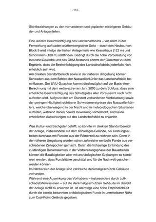 - 114 -




Sichtbeziehungen zu den vorhandenen und geplanten niedrigeren Gebäu-
de- und Anlagenteilen.


Eine weitere Beeinträchtigung des Landschaftsbilds – vor allem in der
Fernwirkung auf baden-württembergischer Seite – durch den Neubau von
Block 9 wird infolge der hohen Anlagenteile wie Kesselhaus (122 m) und
Schornstein (180 m) stattfinden. Bedingt durch die hohe Vorbelastung von
Industrie/Gewerbe und des GKM-Bestands kommt der Gutachter zu dem
Ergebnis, dass die Beeinträchtigung des Landschaftsbilds jedenfalls nicht
erheblich sein wird.
Am direkten Standortbereich sowie in der näheren Umgebung können
Schwaden aus dem Betrieb der Nasszellenkühler das Landschaftsbild be-
einflussen. Der UVU-Gutachter kommt diesbezüglich auf der Basis einer
Berechnung mit dem wetterextremen Jahr 2003 zu dem Schluss, dass eine
erhebliche Beeinträchtigung des Schutzgutes aller Voraussicht nach nicht
auftreten wird. Aufgrund der am Standort vorhandenen Vorbelastung sowie
der geringen Häufigkeit sichtbarer Schwadenereignisse des Nasszellenküh-
lers, welche überwiegend in der Nacht und in meteorologischen Situationen
auftreten, während denen bereits Bewölkung vorherrscht, sind keine
erheblichen Auswirkungen auf das Landschaftsbild zu erwarten.


Was Kultur- und Sachgüter betrifft, so könnte im direkten Standortbereich
der Anlage, insbesondere auf dem Kohlelager-Gelände, bei Grabungsar-
beiten durchaus mit Funden aus der Römerzeit zu rechnen sein. Denn in
der näheren Umgebung wurden schon zahlreiche wertvolle Funde aus ver-
schiedenen Zeitepochen gemacht. Durch die frühzeitige Einbindung des
zuständigen Denkmalamtes in der Vorbereitungsphase der Bauarbeiten
können die Bautätigkeiten aber mit archäologischen Grabungen so kombi-
niert werden, dass Fundstücke geschützt und für die Nachwelt gesichert
werden können.
Im Nahbereich der Anlage sind zahlreiche denkmalgeschützte Gebäude
vorhanden.
Während eine Auswirkung des Vorhabens – insbesondere durch Luft-
schadstoffemissionen – auf die denkmalgeschützten Gebäude im Umfeld
der Anlage nicht zu erwarten ist, ist allerdings eine hohe Empfindlichkeit
durch die bereits bekannten archäologischen Funde in unmittelbarer Nähe
zum Coal-Point-Gelände gegeben.
 