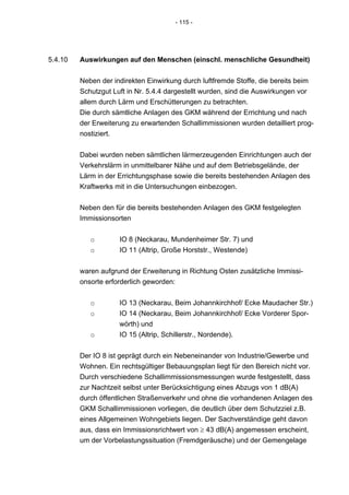 - 115 -




5.4.10   Auswirkungen auf den Menschen (einschl. menschliche Gesundheit)


         Neben der indirekten Einwirkung durch luftfremde Stoffe, die bereits beim
         Schutzgut Luft in Nr. 5.4.4 dargestellt wurden, sind die Auswirkungen vor
         allem durch Lärm und Erschütterungen zu betrachten.
         Die durch sämtliche Anlagen des GKM während der Errichtung und nach
         der Erweiterung zu erwartenden Schallimmissionen wurden detailliert prog-
         nostiziert.


         Dabei wurden neben sämtlichen lärmerzeugenden Einrichtungen auch der
         Verkehrslärm in unmittelbarer Nähe und auf dem Betriebsgelände, der
         Lärm in der Errichtungsphase sowie die bereits bestehenden Anlagen des
         Kraftwerks mit in die Untersuchungen einbezogen.


         Neben den für die bereits bestehenden Anlagen des GKM festgelegten
         Immissionsorten


            o        IO 8 (Neckarau, Mundenheimer Str. 7) und
            o        IO 11 (Altrip, Große Horststr., Westende)


         waren aufgrund der Erweiterung in Richtung Osten zusätzliche Immissi-
         onsorte erforderlich geworden:


            o        IO 13 (Neckarau, Beim Johannkirchhof/ Ecke Maudacher Str.)
            o        IO 14 (Neckarau, Beim Johannkirchhof/ Ecke Vorderer Spor-
                     wörth) und
            o        IO 15 (Altrip, Schillerstr., Nordende).


         Der IO 8 ist geprägt durch ein Nebeneinander von Industrie/Gewerbe und
         Wohnen. Ein rechtsgültiger Bebauungsplan liegt für den Bereich nicht vor.
         Durch verschiedene Schallimmissionsmessungen wurde festgestellt, dass
         zur Nachtzeit selbst unter Berücksichtigung eines Abzugs von 1 dB(A)
         durch öffentlichen Straßenverkehr und ohne die vorhandenen Anlagen des
         GKM Schallimmissionen vorliegen, die deutlich über dem Schutzziel z.B.
         eines Allgemeinen Wohngebiets liegen. Der Sachverständige geht davon
         aus, dass ein Immissionsrichtwert von ≥ 43 dB(A) angemessen erscheint,
         um der Vorbelastungssituation (Fremdgeräusche) und der Gemengelage
 