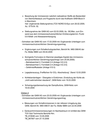 -9-




 • Bewertung der Immissionen natürlich radioaktiver Stoffe als Bestandteil
   von Steinkohlestaub und Flugasche durch das Kraftwerk GKM Block 9
   in Mannheim
   hier: ergänzende Stellungnahme (TÜV NORD EnSys vom 26.02.2009,
   Az.: ETS-Dr. B)

 • Stellungnahme der GKM AG vom 02.03.2009, Az.: BC/Mar, zum Ein-
   wand aus dem immissionsschutzrechtlichen Erörterungstermin: Punkt
   5.8 Abfall- und Abwasserentsorgung

- Schreiben der GKM AG vom 17.03.2009 mit: Ergänzende Unterlagen zum
  immissionsschutzrechtlichen Genehmigungsantrag:

 • Ergänzungen zum Schallschutzgutachten, Bericht Nr. M65 096/45 der
   Fa. Müller BBM vom 09.04.2009

 • Korrigierte Formulare (in Klammer jeweiliges Kapitel des immissions-
   schutzrechtlichen Genehmigungsantrags vom 25.06.2008):
   - Betriebseinheit 2, Formblatt 2.4 (Anlage V/2.2-5)
   - Betriebseinheit 3, Formblatt 2.4 (Anlage V/2.3-5)
   - Gefahrstoffkataster (Anlage V/3-3)

 • Lageplanauszug „Freiflächen für CO2- Abscheidung“, Stand 12.03.2009

 • Kohlebandanlagen - Übergabe in Ecktürmen, Einstufung der Kohle als
   „nicht wahrnehmbar staubend“, GKM-Notiz vom 16.03.2009

 • Schwingungsüberwachung der Dampfturbine, GKM-Notiz vom
   16.03.2009

Ordner 2:
- Schreiben der GKM AG vom 25.03.2009 mit: Ergänzende Unterlagen zum
  immissionsschutzrechtlichen Genehmigungsantrag:

 • Messungen von Schallimmissionen in der näheren Umgebung des
   GKM, Bericht Nr. M65 096/31 der Fa. Müller BBM vom 22.04.2008

 • Geräuschimmissionsmessungen im Nachtzeitraum im Umfeld des GKM:
   TÜV Süd Technische Berichte Nrn.
   TB_819046 vom 10.05.2006
   TB_867907 vom 27.10.2006
 