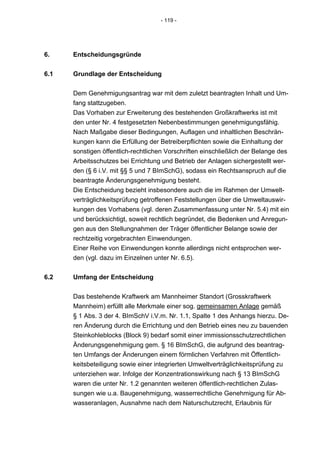 - 119 -




6.    Entscheidungsgründe


6.1   Grundlage der Entscheidung


      Dem Genehmigungsantrag war mit dem zuletzt beantragten Inhalt und Um-
      fang stattzugeben.
      Das Vorhaben zur Erweiterung des bestehenden Großkraftwerks ist mit
      den unter Nr. 4 festgesetzten Nebenbestimmungen genehmigungsfähig.
      Nach Maßgabe dieser Bedingungen, Auflagen und inhaltlichen Beschrän-
      kungen kann die Erfüllung der Betreiberpflichten sowie die Einhaltung der
      sonstigen öffentlich-rechtlichen Vorschriften einschließlich der Belange des
      Arbeitsschutzes bei Errichtung und Betrieb der Anlagen sichergestellt wer-
      den (§ 6 i.V. mit §§ 5 und 7 BImSchG), sodass ein Rechtsanspruch auf die
      beantragte Änderungsgenehmigung besteht.
      Die Entscheidung bezieht insbesondere auch die im Rahmen der Umwelt-
      verträglichkeitsprüfung getroffenen Feststellungen über die Umweltauswir-
      kungen des Vorhabens (vgl. deren Zusammenfassung unter Nr. 5.4) mit ein
      und berücksichtigt, soweit rechtlich begründet, die Bedenken und Anregun-
      gen aus den Stellungnahmen der Träger öffentlicher Belange sowie der
      rechtzeitig vorgebrachten Einwendungen.
      Einer Reihe von Einwendungen konnte allerdings nicht entsprochen wer-
      den (vgl. dazu im Einzelnen unter Nr. 6.5).


6.2   Umfang der Entscheidung


      Das bestehende Kraftwerk am Mannheimer Standort (Grosskraftwerk
      Mannheim) erfüllt alle Merkmale einer sog. gemeinsamen Anlage gemäß
      § 1 Abs. 3 der 4. BImSchV i.V.m. Nr. 1.1, Spalte 1 des Anhangs hierzu. De-
      ren Änderung durch die Errichtung und den Betrieb eines neu zu bauenden
      Steinkohleblocks (Block 9) bedarf somit einer immissionsschutzrechtlichen
      Änderungsgenehmigung gem. § 16 BImSchG, die aufgrund des beantrag-
      ten Umfangs der Änderungen einem förmlichen Verfahren mit Öffentlich-
      keitsbeteiligung sowie einer integrierten Umweltverträglichkeitsprüfung zu
      unterziehen war. Infolge der Konzentrationswirkung nach § 13 BImSchG
      waren die unter Nr. 1.2 genannten weiteren öffentlich-rechtlichen Zulas-
      sungen wie u.a. Baugenehmigung, wasserrechtliche Genehmigung für Ab-
      wasseranlagen, Ausnahme nach dem Naturschutzrecht, Erlaubnis für
 