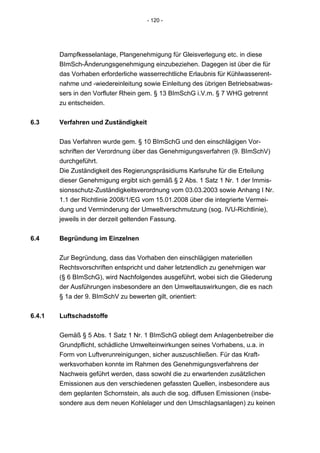 - 120 -




        Dampfkesselanlage, Plangenehmigung für Gleisverlegung etc. in diese
        BImSch-Änderungsgenehmigung einzubeziehen. Dagegen ist über die für
        das Vorhaben erforderliche wasserrechtliche Erlaubnis für Kühlwasserent-
        nahme und -wiedereinleitung sowie Einleitung des übrigen Betriebsabwas-
        sers in den Vorfluter Rhein gem. § 13 BImSchG i.V.m. § 7 WHG getrennt
        zu entscheiden.


6.3     Verfahren und Zuständigkeit


        Das Verfahren wurde gem. § 10 BImSchG und den einschlägigen Vor-
        schriften der Verordnung über das Genehmigungsverfahren (9. BImSchV)
        durchgeführt.
        Die Zuständigkeit des Regierungspräsidiums Karlsruhe für die Erteilung
        dieser Genehmigung ergibt sich gemäß § 2 Abs. 1 Satz 1 Nr. 1 der Immis-
        sionsschutz-Zuständigkeitsverordnung vom 03.03.2003 sowie Anhang I Nr.
        1.1 der Richtlinie 2008/1/EG vom 15.01.2008 über die integrierte Vermei-
        dung und Verminderung der Umweltverschmutzung (sog. IVU-Richtlinie),
        jeweils in der derzeit geltenden Fassung.


6.4     Begründung im Einzelnen


        Zur Begründung, dass das Vorhaben den einschlägigen materiellen
        Rechtsvorschriften entspricht und daher letztendlich zu genehmigen war
        (§ 6 BImSchG), wird Nachfolgendes ausgeführt, wobei sich die Gliederung
        der Ausführungen insbesondere an den Umweltauswirkungen, die es nach
        § 1a der 9. BImSchV zu bewerten gilt, orientiert:


6.4.1   Luftschadstoffe


        Gemäß § 5 Abs. 1 Satz 1 Nr. 1 BImSchG obliegt dem Anlagenbetreiber die
        Grundpflicht, schädliche Umwelteinwirkungen seines Vorhabens, u.a. in
        Form von Luftverunreinigungen, sicher auszuschließen. Für das Kraft-
        werksvorhaben konnte im Rahmen des Genehmigungsverfahrens der
        Nachweis geführt werden, dass sowohl die zu erwartenden zusätzlichen
        Emissionen aus den verschiedenen gefassten Quellen, insbesondere aus
        dem geplanten Schornstein, als auch die sog. diffusen Emissionen (insbe-
        sondere aus dem neuen Kohlelager und den Umschlagsanlagen) zu keinen
 