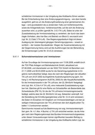 - 121 -




          schädlichen Immissionen in der Umgebung des Kraftwerks führen werden.
          Bei der Entscheidung über eine Änderungsgenehmigung – wie oben bereits
          ausgeführt, geht es um die Änderung/Erweiterung einer gemeinsamen An-
          lage – sind grundsätzlich die zu ändernden Teile und Verfahrensschritte,
          sowie die Anlagenteile bzw. Verfahrensschritte, auf die sich die Änderung
          auswirken wird, zu prüfen (gemäß Nr. 3.5.3 TA Luft). Dabei ist unter der
          Zusatzbelastung der Immissionsbeitrag zu verstehen, der durch das bean-
          tragte Vorhaben, also hier Bau und Betrieb von Block 9, verursacht wird
          (vgl. Nr. 2.2 Satz 3 TA Luft). Das Regierungspräsidium folgt mit dieser
          Auslegung der überwiegend gängigen Genehmigungspraxis – soweit er-
          sichtlich – der meisten Bundesländer. Wegen der Auseinandersetzung mit
          der Gegenmeinung hierzu wird auf die Ausführungen bei der Behandlung
          der Einwendungen (unter Nr. 6.5.5.2) verwiesen.


6.4.1.1   Schornsteinemissionen und -immissionen


          Auf der Grundlage der Immissionsprognose vom 13.06.2008, erstellt durch
          die TÜV Pfalz Anlagen und Betriebstechnik GmbH, aktualisiert am
          07.08.2008, und überarbeitet von der SGS TÜV GmbH mit Berichten vom
          21.11.2008 und 06.03.2009 wurde für die Genehmigungsbehörde im Er-
          gebnis nachvollziehbar belegt, dass die nach den Regelungen der aktuellen
          TA Luft vom 24.07.2002 durchgeführte Ausbreitungsrechnung (gem. An-
          hang 3, mit Rechenprogramm AUSTAL 2000) für alle Hauptluftschadstoffe,
          für die Immissionswerte in der TA Luft bzw. der 22. BImSchV festgelegt
          sind (vgl. Nrn. 4.2 bis 4.4 TA Luft), eine irrelevante Zusatzbelastung erge-
          ben hat. Gleiches gilt für eine Reihe von Schadstoffen als Bestandteile des
          Schwebstaubs (PM 10), für die die TA Luft keine Immissionsgrenzwerte
          festlegt, welche aber die 22. BImSchV mit sog. Zielwerten verknüpft. Auf
          die Darstellung der Ermittlungsergebnisse unter Nr. 5.4.4 wird verwiesen;
          die Daten im Einzelnen mit Vergleich von Immissionsbeiträgen und den je-
          weiligen Irrelevanzgrenzen der TA Luft können den dort abgedruckten Ta-
          bellen 1–3 entnommen werden.
          Damit konnte insoweit auf die Bestimmung von sog. Immissionskenngrö-
          ßen gem. Nr. 4.1 Abs. 4 Buchst. c) TA Luft verzichtet werden, da die Anla-
          gen nach dem Regelungskonzept des Bundes-Immissionsschutzgesetzes
          unter diesen Voraussetzungen keinen signifikanten kausalen Beitrag zu
          schädlichen Immissionen in der Umgebung des Kraftwerks liefern (vgl. da-
 