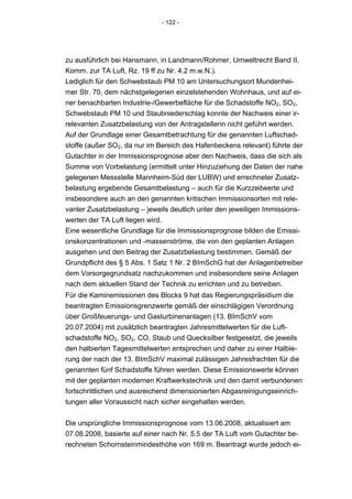 - 122 -




zu ausführlich bei Hansmann, in Landmann/Rohmer, Umweltrecht Band II,
Komm. zur TA Luft, Rz. 19 ff zu Nr. 4.2 m.w.N.).
Lediglich für den Schwebstaub PM 10 am Untersuchungsort Mundenhei-
mer Str. 70, dem nächstgelegenen einzelstehenden Wohnhaus, und auf ei-
ner benachbarten Industrie-/Gewerbefläche für die Schadstoffe NO2, SO2,
Schwebstaub PM 10 und Staubniederschlag konnte der Nachweis einer ir-
relevanten Zusatzbelastung von der Antragstellerin nicht geführt werden.
Auf der Grundlage einer Gesamtbetrachtung für die genannten Luftschad-
stoffe (außer SO2, da nur im Bereich des Hafenbeckens relevant) führte der
Gutachter in der Immissionsprognose aber den Nachweis, dass die sich als
Summe von Vorbelastung (ermittelt unter Hinzuziehung der Daten der nahe
gelegenen Messstelle Mannheim-Süd der LUBW) und errechneter Zusatz-
belastung ergebende Gesamtbelastung – auch für die Kurzzeitwerte und
insbesondere auch an den genannten kritischen Immissionsorten mit rele-
vanter Zusatzbelastung – jeweils deutlich unter den jeweiligen Immissions-
werten der TA Luft liegen wird.
Eine wesentliche Grundlage für die Immissionsprognose bilden die Emissi-
onskonzentrationen und -massenströme, die von den geplanten Anlagen
ausgehen und den Beitrag der Zusatzbelastung bestimmen. Gemäß der
Grundpflicht des § 5 Abs. 1 Satz 1 Nr. 2 BImSchG hat der Anlagenbetreiber
dem Vorsorgegrundsatz nachzukommen und insbesondere seine Anlagen
nach dem aktuellen Stand der Technik zu errichten und zu betreiben.
Für die Kaminemissionen des Blocks 9 hat das Regierungspräsidium die
beantragten Emissionsgrenzwerte gemäß der einschlägigen Verordnung
über Großfeuerungs- und Gasturbinenanlagen (13. BImSchV vom
20.07.2004) mit zusätzlich beantragten Jahresmittelwerten für die Luft-
schadstoffe NO2, SO2, CO, Staub und Quecksilber festgesetzt, die jeweils
den halbierten Tagesmittelwerten entsprechen und daher zu einer Halbie-
rung der nach der 13. BImSchV maximal zulässigen Jahresfrachten für die
genannten fünf Schadstoffe führen werden. Diese Emissionswerte können
mit der geplanten modernen Kraftwerkstechnik und den damit verbundenen
fortschrittlichen und ausreichend dimensionierten Abgasreinigungseinrich-
tungen aller Voraussicht nach sicher eingehalten werden.


Die ursprüngliche Immissionsprognose vom 13.06.2008, aktualisiert am
07.08.2008, basierte auf einer nach Nr. 5.5 der TA Luft vom Gutachter be-
rechneten Schornsteinmindesthöhe von 169 m. Beantragt wurde jedoch ei-
 