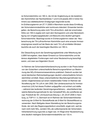 - 123 -




ne Schornsteinhöhe von 180 m, die mit der Angleichung an die bestehen-
den Kaminhöhen der Nachbarblöcke 7 und 8 (mit jeweils 200 m hohen Ka-
minen) aus städtebaulichen Erwägungen begründet wurde.
Im Erörterungstermin am 27.11.2008 in Mannheim wurde diese Ermittlung
der Schornsteinmindesthöhe sehr kontrovers diskutiert. Einwender bemän-
gelten, die Berechnung wäre nicht TA-Luft-konform, statt der errechneten
Höhe von 169 m ergebe sich nach dem Nomogramm und unter Berücksich-
tigung von Umgebungsgebäuden und Bewuchs eine deutlich geringere
Schornsteinhöhe. Beantragt wurde im Erörterungstermin neben der Neu-
berechnung der TA-Luft-konformen Kaminhöhe auch eine erneute Immissi-
onsprognose sowohl auf der Basis der nach TA Luft ermittelten Mindest-
bauhöhe als auch der beantragten Bauhöhe von 180 m.


Die Überprüfung durch die Genehmigungsbehörde unter Mitwirkung der
LUBW hat ergeben, dass dieser Einwand zur Schornsteinhöhe und die
daraus abgeleiteten Forderungen nach einer Neuberechnung berechtigt
waren, und zwar aus folgendem Grund:

Im Rahmen der Schornsteinhöhenberechnung wurden in der Praxis bisher
von den Gutachtern unterschiedliche Berechnungsverfahren zur Bestim-
mung des NO2-Emissionsmassenstroms praktiziert. Dadurch wurden bei
sonst identischen Rahmenbedingungen deutlich unterschiedliche Schorn-
steinhöhen ermittelt. Diese unterschiedlichen Beurteilungsmethoden ba-
sierten möglicherweise auf einem redaktionellen Fehler im Rahmen der
Novellierung der TA Luft im Jahr 2002. Der Länderausschuss für Immissi-
onsschutz (LAI) hat dieses Problem aufgegriffen und erörtert und stellte
– während des laufenden Genehmigungsverfahrens – abschließend klar,
welche Betrachtungsmethode für den Schadstoff NOx die zutreffende sei
(vgl. Protokoll der 95. LAI-Ausschuss-Sitzung v. 24.-25.07.2008 in Ham-
burg, zu TOP 4.1.1). Demnach ist im Rahmen der Schornsteinhöhenbe-
rechnung der S-Wert für Stickstoffoxide als S-Wert für Stickstoffdioxid zu
verwenden. Nach Maßgabe dieser Klarstellung bei der Berechnungsme-
thode, der sich das Regierungspräsidium anschließt, ergab sich, weil da-
nach nicht mehr NO2, sondern SO2 als Leitkomponente der Schornstein-
höhenberechnung zugrunde zu legen war, im Wege einer Neuberechnung
eine deutlich niedrigere Schornsteinmindesthöhe von 133 m.
 