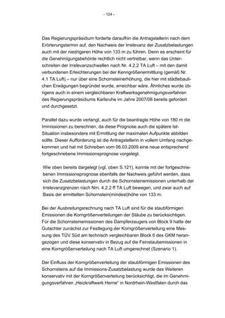 - 124 -




Das Regierungspräsidium forderte daraufhin die Antragstellerin nach dem
Erörterungstermin auf, den Nachweis der Irrelevanz der Zusatzbelastungen
auch mit der niedrigeren Höhe von 133 m zu führen. Denn es erscheint für
die Genehmigungsbehörde rechtlich nicht vertretbar, wenn das Unter-
schreiten der Irrelevanzschwellen nach Nr. 4.2.2 TA Luft – mit den damit
verbundenen Erleichterungen bei der Kenngrößenermittlung (gemäß Nr.
4.1 TA Luft) – nur über eine Schornsteinerhöhung, die hier mit städtebauli-
chen Erwägungen begründet wurde, erreichbar wäre. Ähnliches wurde üb-
rigens auch in einem vergleichbaren Kraftwerksgenehmigungsverfahren
des Regierungspräsidiums Karlsruhe im Jahre 2007/08 bereits gefordert
und durchgesetzt.


Parallel dazu wurde verlangt, auch für die beantragte Höhe von 180 m die
Immissionen zu berechnen, da diese Prognose auch die spätere Ist-
Situation insbesondere mit Ermittlung der maximalen Aufpunkte abbilden
sollte. Dieser Aufforderung ist die Antragstellerin in vollem Umfang nachge-
kommen und hat mit Schreiben vom 06.03.2009 eine neue entsprechend
fortgeschriebene Immissionsprognose vorgelegt.


Wie oben bereits dargelegt (vgl. oben S.121), konnte mit der fortgeschrie-
benen Immissionsprognose ebenfalls der Nachweis geführt werden, dass
sich die Zusatzbelastungen durch die Schornsteinemissionen unterhalb der
Irrelevanzgrenzen nach Nrn. 4.2.2 ff TA Luft bewegen, und zwar auch auf
Basis der ermittelten Schornstein(mindest)höhe von 133 m.


Bei der Ausbreitungsrechnung nach TA Luft sind für die staubförmigen
Emissionen die Korngrößenverteilungen der Stäube zu berücksichtigen.
Für die Schornsteinemissionen des Dampferzeugers von Block 9 hatte der
Gutachter zunächst zur Festlegung der Korngrößenverteilung eine Mes-
sung des TÜV Süd am technisch vergleichbaren Block 6 des GKM heran-
gezogen und diese konservativ in Bezug auf die Feinstaubemissionen in
eine Korngrößenverteilung nach TA Luft umgerechnet (Szenario 1).


Der Einfluss der Korngrößenverteilung der staubförmigen Emissionen des
Schornsteins auf die Immissions-Zusatzbelastung wurde des Weiteren
konservativ mit der Korngrößenverteilung berücksichtigt, die im Genehmi-
gungsverfahren „Heizkraftwerk Herne“ in Nordrhein-Westfalen durch das
 