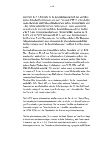 - 129 -




Mannheim die 1 %-Schwelle für die Zusatzbelastung durch das Vorhaben
bei den Schadstoffen Stickoxide wie auch Feinstaub (PM 10) unterschritten
wurde. Durch die beschriebene Neubewertung auf der Emissionsseite wird
– dies hat die weitere Berechnung nachgewiesen – in der Mannheimer
Umweltzone der Immissionsanteil der Zusatzbelastung weiterhin deutlich
unter 1 % des Immissionswertes liegen, nämlich für NO2 maximal bei rd.
0,40 % und für PM 10 bei maximal 0,07 %, auch unter Berücksichtigung
der Szenarien 1 und 2 bezüglich der Korngrößenverteilung. Der Gutachter
hat auch nachgewiesen, dass ein Anstieg der Überschreitungshäufigkeit
der Kurzzeitwerte durch die Zusatzbelastungen von Block 9 nicht zu erwar-
ten ist.
Demnach können von der Antragstellerin auf der Grundlage von Nr. 4.2.2
Abs. 1 Buchst. a) TA Luft aus Gründen der Verhältnismäßigkeit keine wei-
tergehenden Maßnahmen zur Luftreinhaltung, insbesondere solche, die
über den Stand der Technik hinausgehen, verlangt werden. Das Regie-
rungspräsidium folgt insoweit den Auslegungshinweisen des Umweltminis-
teriums Baden-Württemberg (im Schreiben vom 17.09.2004 – AZ 43-
8820.10-TA-Luft/4, unter Nr. 2.5), wonach es bei einem Immissionsanteil
bis maximal 1 % des Immissionsjahreswertes unverhältnismäßig wäre, den
Verursacher zu weitergehenden Maßnahmen über den Stand der Technik
hinausgehend heranzuziehen.
Gleichwohl ist festzustellen, dass die Antragstellerin für die Hauptschad-
stoffe NOx, SO2, Staub, CO und Quecksilber sich zur Einhaltung von
Grenzwerten verpflichtet hat, die die Anforderungen der 13. BImSchV und
damit die maßgeblichen Vorsorgeanforderungen nach dem aktuellen Stand
der Technik noch deutlich übertreffen.


Die LUBW wurde während des Verfahrens mit der fachlichen Überprüfung
der vorgelegten Immissionsprognose Luftschadstoffe und deren Ergänzun-
gen/Fortschreibungen beauftragt. Sie hat sowohl die Nachvollziehbarkeit
der meteorologischen Datenbasis als auch des Rechenverfahrens
(AUSTAL 2000) und die Plausibilität der Rechenergebnisse bestätigt.


Die Hauptemissionsquelle (Schornstein für Block 9) wird auf der Grundlage
entsprechender Messauflagen intensiv auf die Einhaltung aller Grenzwerte
überwacht (vgl. Nr. 4.1.2.5). Zusätzlich sind die kontinuierlich ermittelten
Messergebnisse an das Emissionsdatenfernübertragungssystem (EFÜ) der
 