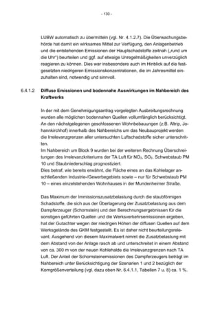 - 130 -




          LUBW automatisch zu übermitteln (vgl. Nr. 4.1.2.7). Die Überwachungsbe-
          hörde hat damit ein wirksames Mittel zur Verfügung, den Anlagenbetrieb
          und die entstehenden Emissionen der Hauptschadstoffe zeitnah („rund um
          die Uhr“) beurteilen und ggf. auf etwaige Unregelmäßigkeiten unverzüglich
          reagieren zu können. Dies war insbesondere auch im Hinblick auf die fest-
          gesetzten niedrigeren Emissionskonzentrationen, die im Jahresmittel ein-
          zuhalten sind, notwendig und sinnvoll.


6.4.1.2   Diffuse Emissionen und bodennahe Auswirkungen im Nahbereich des
          Kraftwerks


          In der mit dem Genehmigungsantrag vorgelegten Ausbreitungsrechnung
          wurden alle möglichen bodennahen Quellen vollumfänglich berücksichtigt.
          An den nächstgelegenen geschlossenen Wohnbebauungen (z.B. Altrip, Jo-
          hannkirchhof) innerhalb des Nahbereichs um das Neubauprojekt werden
          die Irrelevanzgrenzen aller untersuchten Luftschadstoffe sicher unterschrit-
          ten.
          Im Nahbereich um Block 9 wurden bei der weiteren Rechnung Überschrei-
          tungen des Irrelevanzkriteriums der TA Luft für NO2, SO2, Schwebstaub PM
          10 und Staubniederschlag prognostiziert.
          Dies betraf, wie bereits erwähnt, die Fläche eines an das Kohlelager an-
          schließenden Industrie-/Gewerbegebiets sowie – nur für Schwebstaub PM
          10 – eines einzelstehenden Wohnhauses in der Mundenheimer Straße.

          Das Maximum der Immissionszusatzbelastung durch die staubförmigen
          Schadstoffe, die sich aus der Überlagerung der Zusatzbelastung aus dem
          Dampferzeuger (Schornstein) und den Berechnungsergebnissen für die
          sonstigen geführten Quellen und die Werksverkehrsemissionen ergeben,
          hat der Gutachter wegen der niedrigen Höhen der diffusen Quellen auf dem
          Werksgelände des GKM festgestellt. Es ist daher nicht beurteilungsrele-
          vant. Ausgehend von diesem Maximalwert nimmt die Zusatzbelastung mit
          dem Abstand von der Anlage rasch ab und unterschreitet in einem Abstand
          von ca. 300 m von der neuen Kohlehalde die Irrelevanzgrenzen nach TA
          Luft. Der Anteil der Schornsteinemissionen des Dampferzeugers beträgt im
          Nahbereich unter Berücksichtigung der Szenarien 1 und 2 bezüglich der
          Korngrößenverteilung (vgl. dazu oben Nr. 6.4.1.1, Tabellen 7 u. 8) ca. 1 %.
 