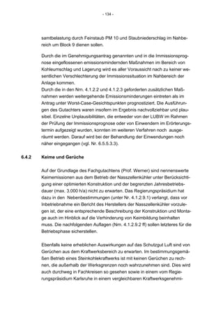 - 134 -




        samtbelastung durch Feinstaub PM 10 und Staubniederschlag im Nahbe-
        reich um Block 9 dienen sollen.

        Durch die im Genehmigungsantrag genannten und in die Immissionsprog-
        nose eingeflossenen emissionsmindernden Maßnahmen im Bereich von
        Kohleumschlag und Lagerung wird es aller Voraussicht nach zu keiner we-
        sentlichen Verschlechterung der Immissionssituation im Nahbereich der
        Anlage kommen.
        Durch die in den Nrn. 4.1.2.2 und 4.1.2.3 geforderten zusätzlichen Maß-
        nahmen werden weitergehende Emissionsminderungen eintreten als im
        Antrag unter Worst-Case-Gesichtspunkten prognostiziert. Die Ausführun-
        gen des Gutachters waren insofern im Ergebnis nachvollziehbar und plau-
        sibel. Einzelne Unplausibilitäten, die entweder von der LUBW im Rahmen
        der Prüfung der Immissionsprognose oder von Einwendern im Erörterungs-
        termin aufgezeigt wurden, konnten im weiteren Verfahren noch ausge-
        räumt werden. Darauf wird bei der Behandlung der Einwendungen noch
        näher eingegangen (vgl. Nr. 6.5.5.3.3).


6.4.2   Keime und Gerüche


        Auf der Grundlage des Fachgutachtens (Prof. Werner) sind nennenswerte
        Keimemissionen aus dem Betrieb der Nasszellenkühler unter Berücksichti-
        gung einer optimierten Konstruktion und der begrenzten Jahresbetriebs-
        dauer (max. 3.000 h/a) nicht zu erwarten. Das Regierungspräsidium hat
        dazu in den Nebenbestimmungen (unter Nr. 4.1.2.9.1) verlangt, dass vor
        Inbetriebnahme ein Bericht des Herstellers der Nasszellenkühler vorzule-
        gen ist, der eine entsprechende Beschreibung der Konstruktion und Monta-
        ge auch im Hinblick auf die Verhinderung von Keimbildung beinhalten
        muss. Die nachfolgenden Auflagen (Nrn. 4.1.2.9.2 ff) sollen letzteres für die
        Betriebsphase sicherstellen.


        Ebenfalls keine erheblichen Auswirkungen auf das Schutzgut Luft sind von
        Gerüchen aus dem Kraftwerksbereich zu erwarten. Im bestimmungsgemä-
        ßen Betrieb eines Steinkohlekraftwerks ist mit keinen Gerüchen zu rech-
        nen, die außerhalb der Werksgrenzen noch wahrzunehmen sind. Dies wird
        auch durchweg in Fachkreisen so gesehen sowie in einem vom Regie-
        rungspräsidium Karlsruhe in einem vergleichbaren Kraftwerksgenehmi-
 