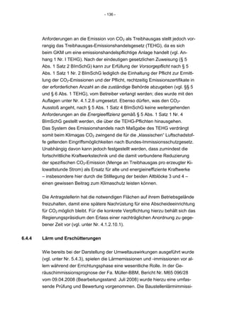 - 136 -




        Anforderungen an die Emission von CO2 als Treibhausgas stellt jedoch vor-
        rangig das Treibhausgas-Emissionshandelsgesetz (TEHG), da es sich
        beim GKM um eine emissionshandelspflichtige Anlage handelt (vgl. An-
        hang 1 Nr. I TEHG). Nach der eindeutigen gesetzlichen Zuweisung (§ 5
        Abs. 1 Satz 2 BImSchG) kann zur Erfüllung der Vorsorgepflicht nach § 5
        Abs. 1 Satz 1 Nr. 2 BImSchG lediglich die Einhaltung der Pflicht zur Ermitt-
        lung der CO2-Emissionen und der Pflicht, rechtzeitig Emissionszertifikate in
        der erforderlichen Anzahl an die zuständige Behörde abzugeben (vgl. §§ 5
        und § 6 Abs. 1 TEHG), vom Betreiber verlangt werden; dies wurde mit den
        Auflagen unter Nr. 4.1.2.8 umgesetzt. Ebenso dürfen, was den CO2-
        Ausstoß angeht, nach § 5 Abs. 1 Satz 4 BImSchG keine weitergehenden
        Anforderungen an die Energieeffizienz gemäß § 5 Abs. 1 Satz 1 Nr. 4
        BImSchG gestellt werden, die über die TEHG-Pflichten hinausgehen.
        Das System des Emissionshandels nach Maßgabe des TEHG verdrängt
        somit beim Klimagas CO2 zwingend die für die „klassischen“ Luftschadstof-
        fe geltenden Eingriffsmöglichkeiten nach Bundes-Immissionsschutzgesetz.
        Unabhängig davon kann jedoch festgestellt werden, dass zumindest die
        fortschrittliche Kraftwerkstechnik und die damit verbundene Reduzierung
        der spezifischen CO2-Emission (Menge an Treibhausgas pro erzeugter Ki-
        lowattstunde Strom) als Ersatz für alte und energieineffiziente Kraftwerke
        – insbesondere hier durch die Stilllegung der beiden Altblöcke 3 und 4 –
        einen gewissen Beitrag zum Klimaschutz leisten können.

        Die Antragstellerin hat die notwendigen Flächen auf ihrem Betriebsgelände
        freizuhalten, damit eine spätere Nachrüstung für eine Abscheideeinrichtung
        für CO2 möglich bleibt. Für die konkrete Verpflichtung hierzu behält sich das
        Regierungspräsidium den Erlass einer nachträglichen Anordnung zu gege-
        bener Zeit vor (vgl. unter Nr. 4.1.2.10.1).


6.4.4   Lärm und Erschütterungen


        Wie bereits bei der Darstellung der Umweltauswirkungen ausgeführt wurde
        (vgl. unter Nr. 5.4.3), spielen die Lärmemissionen und -immissionen vor al-
        lem während der Errichtungsphase eine wesentliche Rolle. In der Ge-
        räuschimmissionsprognose der Fa. Müller-BBM, Bericht Nr. M65 096/28
        vom 09.04.2008 (Bearbeitungsstand: Juli 2008) wurde hierzu eine umfas-
        sende Prüfung und Bewertung vorgenommen. Die Baustellenlärmimmissi-
 