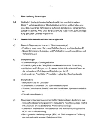 - 11 -




3.      Beschreibung der Anlagen

3.1     Südöstlich des bestehenden Kraftwerksgeländes, unmittelbar neben
        Block 7, soll ein zusätzlicher Steinkohleblock errichtet und betrieben wer-
        den. Das zugehörige Kohlelager ist auf einem bereits in der Vergangenheit,
        zuletzt von der US-Army unter der Bezeichnung „Coal-Point“, zur Kohlelage-
        rung genutzten Gelände vorgesehen.


3.1.1   Wesentliche betriebstechnische Anlagenteile:


a)      Brennstofflagerung und -transport (Bekohlungsanlage)
        - Errichtung einer neuen Bahn- und Schiffsentladung am Hafenbecken 21
        - Neues Kohlelager mit Absetzer und Portalkratzer, neue Förderbänder und
          Verteileranlagen


b)      Dampferzeuger
        - Kohlemahlanlage, Kohletagesbunker
        - Kohlestaubgefeuerter Zwangsdurchlaufkessel mit nasser Entaschung
        - Anfahrbrenner für Erdgas und Schweres Heizöl (HS) mit Anschlüssen an
          die vorhandene HS-Anlage und Rohrleitungen für HS
        - Luftvorwärmer, Frischlüfter, Primärlüfter, Luftkanäle, Rauchgaskanäle


c)      Dampfturbine
        - Dampfturbosatz mit Generator
        - Kondensator, Kondensat- und Speisewasserpumpen
        - Wasser-Dampfkreislauf mit ND- und HD-Vorwärmern, Speisewasserbehäl-
          ter
        - Fernwärmeauskopplung


d)      Rauchgasreinigungsanlagen einschließlich Nebenanlagen, bestehend aus:
        - Stickstoffoxidabscheidung (selektive katalytische Reduktionsanlage -SCR-)
          mit Anschluss an das bestehende Ammoniakwasserlager
        - Elektrofilter einschließlich Filteraschesilos und -fördereinrichtungen sowie
          LKW- und Schiffsverladung
        - Rauchgasentschwefelungsanlage (REA) mit Einrichtungen zur Zuführung
          von Kalksteinmehl aus dem Kalksteinmehlsilo
 