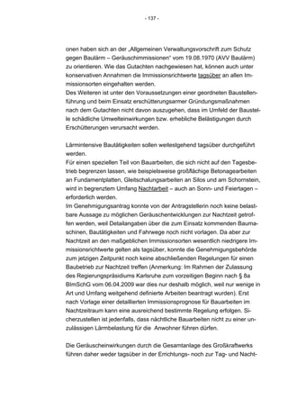 - 137 -




onen haben sich an der „Allgemeinen Verwaltungsvorschrift zum Schutz
gegen Baulärm – Geräuschimmissionen“ vom 19.08.1970 (AVV Baulärm)
zu orientieren. Wie das Gutachten nachgewiesen hat, können auch unter
konservativen Annahmen die Immissionsrichtwerte tagsüber an allen Im-
missionsorten eingehalten werden.
Des Weiteren ist unter den Voraussetzungen einer geordneten Baustellen-
führung und beim Einsatz erschütterungsarmer Gründungsmaßnahmen
nach dem Gutachten nicht davon auszugehen, dass im Umfeld der Baustel-
le schädliche Umwelteinwirkungen bzw. erhebliche Belästigungen durch
Erschütterungen verursacht werden.


Lärmintensive Bautätigkeiten sollen weitestgehend tagsüber durchgeführt
werden.
Für einen speziellen Teil von Bauarbeiten, die sich nicht auf den Tagesbe-
trieb begrenzen lassen, wie beispielsweise großflächige Betonagearbeiten
an Fundamentplatten, Gleitschalungsarbeiten an Silos und am Schornstein,
wird in begrenztem Umfang Nachtarbeit – auch an Sonn- und Feiertagen –
erforderlich werden.
Im Genehmigungsantrag konnte von der Antragstellerin noch keine belast-
bare Aussage zu möglichen Geräuschentwicklungen zur Nachtzeit getrof-
fen werden, weil Detailangaben über die zum Einsatz kommenden Bauma-
schinen, Bautätigkeiten und Fahrwege noch nicht vorlagen. Da aber zur
Nachtzeit an den maßgeblichen Immissionsorten wesentlich niedrigere Im-
missionsrichtwerte gelten als tagsüber, konnte die Genehmigungsbehörde
zum jetzigen Zeitpunkt noch keine abschließenden Regelungen für einen
Baubetrieb zur Nachtzeit treffen (Anmerkung: Im Rahmen der Zulassung
des Regierungspräsidiums Karlsruhe zum vorzeitigen Beginn nach § 8a
BImSchG vom 06.04.2009 war dies nur deshalb möglich, weil nur wenige in
Art und Umfang weitgehend definierte Arbeiten beantragt wurden). Erst
nach Vorlage einer detaillierten Immissionsprognose für Bauarbeiten im
Nachtzeitraum kann eine ausreichend bestimmte Regelung erfolgen. Si-
cherzustellen ist jedenfalls, dass nächtliche Bauarbeiten nicht zu einer un-
zulässigen Lärmbelastung für die Anwohner führen dürfen.


Die Geräuscheinwirkungen durch die Gesamtanlage des Großkraftwerks
führen daher weder tagsüber in der Errichtungs- noch zur Tag- und Nacht-
 