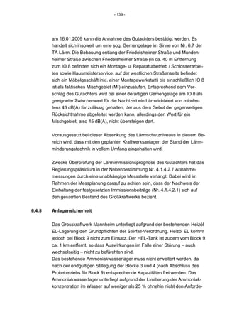 - 139 -




        am 16.01.2009 kann die Annahme des Gutachters bestätigt werden. Es
        handelt sich insoweit um eine sog. Gemengelage im Sinne von Nr. 6.7 der
        TA Lärm. Die Bebauung entlang der Friedelsheimer Straße und Munden-
        heimer Straße zwischen Friedelsheimer Straße (in ca. 40 m Entfernung
        zum IO 8 befinden sich ein Montage- u. Reparaturbetrieb / Schlosserarbei-
        ten sowie Hausmeisterservice, auf der westlichen Straßenseite befindet
        sich ein Möbelgeschäft inkl. einer Montagewerkstatt) bis einschließlich IO 8
        ist als faktisches Mischgebiet (MI) einzustufen. Entsprechend dem Vor-
        schlag des Gutachters wird bei einer derartigen Gemengelage am IO 8 als
        geeigneter Zwischenwert für die Nachtzeit ein Lärmrichtwert von mindes-
        tens 43 dB(A) für zulässig gehalten, der aus dem Gebot der gegenseitigen
        Rücksichtnahme abgeleitet werden kann, allerdings den Wert für ein
        Mischgebiet, also 45 dB(A), nicht übersteigen darf.


        Vorausgesetzt bei dieser Absenkung des Lärmschutzniveaus in diesem Be-
        reich wird, dass mit den geplanten Kraftwerksanlagen der Stand der Lärm-
        minderungstechnik in vollem Umfang eingehalten wird.


        Zwecks Überprüfung der Lärmimmissionsprognose des Gutachters hat das
        Regierungspräsidium in der Nebenbestimmung Nr. 4.1.4.2.7 Abnahme-
        messungen durch eine unabhängige Messstelle verlangt. Dabei wird im
        Rahmen der Messplanung darauf zu achten sein, dass der Nachweis der
        Einhaltung der festgesetzten Immissionsbeiträge (Nr. 4.1.4.2.1) sich auf
        den gesamten Bestand des Großkraftwerks bezieht.


6.4.5   Anlagensicherheit


        Das Grosskraftwerk Mannheim unterliegt aufgrund der bestehenden Heizöl
        EL-Lagerung den Grundpflichten der Störfall-Verordnung. Heizöl EL kommt
        jedoch bei Block 9 nicht zum Einsatz. Der HEL-Tank ist zudem vom Block 9
        ca. 1 km entfernt, so dass Auswirkungen im Falle einer Störung – auch
        wechselseitig – nicht zu befürchten sind.
        Das bestehende Ammoniakwasserlager muss nicht erweitert werden, da
        nach der endgültigen Stillegung der Blöcke 3 und 4 (nach Abschluss des
        Probebetriebs für Block 9) entsprechende Kapazitäten frei werden. Das
        Ammoniakwasserlager unterliegt aufgrund der Limitierung der Ammoniak-
        konzentration im Wasser auf weniger als 25 % ohnehin nicht den Anforde-
 