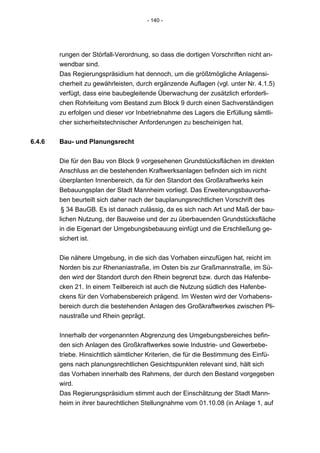 - 140 -




        rungen der Störfall-Verordnung, so dass die dortigen Vorschriften nicht an-
        wendbar sind.
        Das Regierungspräsidium hat dennoch, um die größtmögliche Anlagensi-
        cherheit zu gewährleisten, durch ergänzende Auflagen (vgl. unter Nr. 4.1.5)
        verfügt, dass eine baubegleitende Überwachung der zusätzlich erforderli-
        chen Rohrleitung vom Bestand zum Block 9 durch einen Sachverständigen
        zu erfolgen und dieser vor Inbetriebnahme des Lagers die Erfüllung sämtli-
        cher sicherheitstechnischer Anforderungen zu bescheinigen hat.


6.4.6   Bau- und Planungsrecht


        Die für den Bau von Block 9 vorgesehenen Grundstücksflächen im direkten
        Anschluss an die bestehenden Kraftwerksanlagen befinden sich im nicht
        überplanten Innenbereich, da für den Standort des Großkraftwerks kein
        Bebauungsplan der Stadt Mannheim vorliegt. Das Erweiterungsbauvorha-
        ben beurteilt sich daher nach der bauplanungsrechtlichen Vorschrift des
         § 34 BauGB. Es ist danach zulässig, da es sich nach Art und Maß der bau-
        lichen Nutzung, der Bauweise und der zu überbauenden Grundstücksfläche
        in die Eigenart der Umgebungsbebauung einfügt und die Erschließung ge-
        sichert ist.


        Die nähere Umgebung, in die sich das Vorhaben einzufügen hat, reicht im
        Norden bis zur Rhenaniastraße, im Osten bis zur Graßmannstraße, im Sü-
        den wird der Standort durch den Rhein begrenzt bzw. durch das Hafenbe-
        cken 21. In einem Teilbereich ist auch die Nutzung südlich des Hafenbe-
        ckens für den Vorhabensbereich prägend. Im Westen wird der Vorhabens-
        bereich durch die bestehenden Anlagen des Großkraftwerkes zwischen Pli-
        naustraße und Rhein geprägt.


        Innerhalb der vorgenannten Abgrenzung des Umgebungsbereiches befin-
        den sich Anlagen des Großkraftwerkes sowie Industrie- und Gewerbebe-
        triebe. Hinsichtlich sämtlicher Kriterien, die für die Bestimmung des Einfü-
        gens nach planungsrechtlichen Gesichtspunkten relevant sind, hält sich
        das Vorhaben innerhalb des Rahmens, der durch den Bestand vorgegeben
        wird.
        Das Regierungspräsidium stimmt auch der Einschätzung der Stadt Mann-
        heim in ihrer baurechtlichen Stellungnahme vom 01.10.08 (in Anlage 1, auf
 