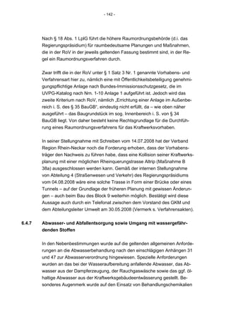 - 142 -




        Nach § 18 Abs. 1 LplG führt die höhere Raumordnungsbehörde (d.i. das
        Regierungspräsidium) für raumbedeutsame Planungen und Maßnahmen,
        die in der RoV in der jeweils geltenden Fassung bestimmt sind, in der Re-
        gel ein Raumordnungsverfahren durch.


        Zwar trifft die in der RoV unter § 1 Satz 3 Nr. 1 genannte Vorhabens- und
        Verfahrensart hier zu, nämlich eine mit Öffentlichkeitsbeteiligung genehmi-
        gungspflichtige Anlage nach Bundes-Immissionsschutzgesetz, die im
        UVPG-Katalog nach Nrn. 1-10 Anlage 1 aufgeführt ist. Jedoch wird das
        zweite Kriterium nach RoV, nämlich „Errichtung einer Anlage im Außenbe-
        reich i. S. des § 35 BauGB“, eindeutig nicht erfüllt, da – wie oben näher
        ausgeführt – das Baugrundstück im sog. Innenbereich i. S. von § 34
        BauGB liegt. Von daher besteht keine Rechtsgrundlage für die Durchfüh-
        rung eines Raumordnungsverfahrens für das Kraftwerksvorhaben.


        In seiner Stellungnahme mit Schreiben vom 14.07.2008 hat der Verband
        Region Rhein-Neckar noch die Forderung erhoben, dass der Vorhabens-
        träger den Nachweis zu führen habe, dass eine Kollision seiner Kraftwerks-
        planung mit einer möglichen Rheinquerungstrasse Altrip (Maßnahme B
        38a) ausgeschlossen werden kann. Gemäß der internen Stellungnahme
        von Abteilung 4 (Straßenwesen und Verkehr) des Regierungspräsidiums
        vom 04.08.2008 wäre eine solche Trasse in Form einer Brücke oder eines
        Tunnels – auf der Grundlage der früheren Planung mit gewissen Änderun-
        gen – auch beim Bau des Block 9 weiterhin möglich. Bestätigt wird diese
        Aussage auch durch ein Telefonat zwischen dem Vorstand des GKM und
        dem Abteilungsleiter Umwelt am 30.05.2008 (Vermerk s. Verfahrensakten).


6.4.7   Abwasser- und Abfallentsorgung sowie Umgang mit wassergefähr-
        denden Stoffen


        In den Nebenbestimmungen wurde auf die geltenden allgemeinen Anforde-
        rungen an die Abwasserbehandlung nach den einschlägigen Anhängen 31
        und 47 zur Abwasserverordnung hingewiesen. Spezielle Anforderungen
        wurden an das bei der Wasseraufbereitung anfallende Abwasser, das Ab-
        wasser aus der Dampferzeugung, der Rauchgaswäsche sowie das ggf. öl-
        haltige Abwasser aus der Kraftwerksgebäudeentwässerung gestellt. Be-
        sonderes Augenmerk wurde auf den Einsatz von Behandlungschemikalien
 