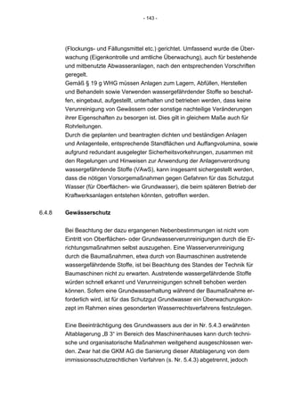 - 143 -




        (Flockungs- und Fällungsmittel etc.) gerichtet. Umfassend wurde die Über-
        wachung (Eigenkontrolle und amtliche Überwachung), auch für bestehende
        und mitbenutzte Abwasseranlagen, nach den entsprechenden Vorschriften
        geregelt.
        Gemäß § 19 g WHG müssen Anlagen zum Lagern, Abfüllen, Herstellen
        und Behandeln sowie Verwenden wassergefährdender Stoffe so beschaf-
        fen, eingebaut, aufgestellt, unterhalten und betrieben werden, dass keine
        Verunreinigung von Gewässern oder sonstige nachteilige Veränderungen
        ihrer Eigenschaften zu besorgen ist. Dies gilt in gleichem Maße auch für
        Rohrleitungen.
        Durch die geplanten und beantragten dichten und beständigen Anlagen
        und Anlagenteile, entsprechende Standflächen und Auffangvolumina, sowie
        aufgrund redundant ausgelegter Sicherheitsvorkehrungen, zusammen mit
        den Regelungen und Hinweisen zur Anwendung der Anlagenverordnung
        wassergefährdende Stoffe (VAwS), kann insgesamt sichergestellt werden,
        dass die nötigen Vorsorgemaßnahmen gegen Gefahren für das Schutzgut
        Wasser (für Oberflächen- wie Grundwasser), die beim späteren Betrieb der
        Kraftwerksanlagen entstehen könnten, getroffen werden.


6.4.8   Gewässerschutz


        Bei Beachtung der dazu ergangenen Nebenbestimmungen ist nicht vom
        Eintritt von Oberflächen- oder Grundwasserverunreinigungen durch die Er-
        richtungsmaßnahmen selbst auszugehen. Eine Wasserverunreinigung
        durch die Baumaßnahmen, etwa durch von Baumaschinen austretende
        wassergefährdende Stoffe, ist bei Beachtung des Standes der Technik für
        Baumaschinen nicht zu erwarten. Austretende wassergefährdende Stoffe
        würden schnell erkannt und Verunreinigungen schnell behoben werden
        können. Sofern eine Grundwasserhaltung während der Baumaßnahme er-
        forderlich wird, ist für das Schutzgut Grundwasser ein Überwachungskon-
        zept im Rahmen eines gesonderten Wasserrechtsverfahrens festzulegen.


        Eine Beeinträchtigung des Grundwassers aus der in Nr. 5.4.3 erwähnten
        Altablagerung „B 3“ im Bereich des Maschinenhauses kann durch techni-
        sche und organisatorische Maßnahmen weitgehend ausgeschlossen wer-
        den. Zwar hat die GKM AG die Sanierung dieser Altablagerung von dem
        immissionsschutzrechtlichen Verfahren (s. Nr. 5.4.3) abgetrennt, jedoch
 