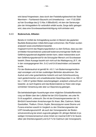- 144 -




        wird darauf hingewiesen, dass durch den Feststellungsbescheid der Stadt
        Mannheim – Fachbereich Baurecht und Umweltschutz – vom 17.02.2009
        auf der Grundlage des § 13 Abs. 6 BBodSchG, mit dem der Sanierungs-
        plan der Antragstellerin für verbindlich erklärt wurde, Sorge dafür getragen
        wird, dass eine Grundwasserbeeinträchtigung nicht eintreten wird.

6.4.9   Bodenschutz, Altlasten


        Bereits im Vorfeld der Antragstellung wurden im Bereich des geplanten
        Baufelds Bodenproben mittels Bohrungen entnommen. Die Proben wurden
        analysiert sowie anschließend bewertet.
        Insgesamt kommt das Regierungspräsidium zu dem Schluss, dass aus den
        ermittelten Konzentrationen potenziell bodenverunreinigender Stoffe kein
        Gefährdungspotenzial abgeleitet werden kann, dabei insbesondere auch
        kein Gefährdungspotenzial für die Schutzgüter Mensch und Grundwasser
        besteht. Diese Aussage bezieht sich nicht auf die Altablagerung „B 3“, die
        in den vorangegangenen Nrn. 5.4.3 und 6.4.8 beschrieben und bewertet
        wurde.
        Für den Bodenaushub ist gemäß Nr. 4.6.1.1 ein Bodenmanagementkon-
        zept vorzulegen und mit den zuständigen Behörden abzustimmen. Der
        Aushub wird unter gutachterlicher Aufsicht und nach Schichtzuordnung,
        nach geotechnischen und umweltrelevanten Gesichtspunkten in ca. 500 m³
        bis ≤ 1.200 m³ großen Mieten zwischengelagert, analytisch untersucht und
        bewertet. Je nach Ergebnis wird das Bodenmaterial zur freien oder einge-
        schränkten Verwertung oder aber zur Deponierung gelangen.

        Die betriebsbedingten Auswirkungen einer möglichen Schadstoffanreiche-
        rung von Böden über den Luftpfad hat der UVU-Gutachter, wie unter Nr.
        5.4.8 ausgeführt, untersucht. Die mit den Emissionsgrenzwerten der 13.
        BImSchV berechneten Anreicherungen für Arsen, Blei, Cadmium, Nickel,
        Quecksilber, Thallium, Chrom, Kupfer, Benzo(a)pyren sowie Dioxine und
        Furane erreichen sowohl im Vergleich zu den Orientierungswerten der
        UVP-Verwaltungsvorschrift als auch den Vorsorgewerten der Boden-
        schutzverordnung bei einem zugrunde gelegten 40- jährigen Betrieb im je-
        weiligen Immissionsmaximum einen Anteil von maximal 0,08 % für Queck-
        silber (als Orientierungswert) und 0,21 % für Cadmium (als Vorsorgewert).
 
