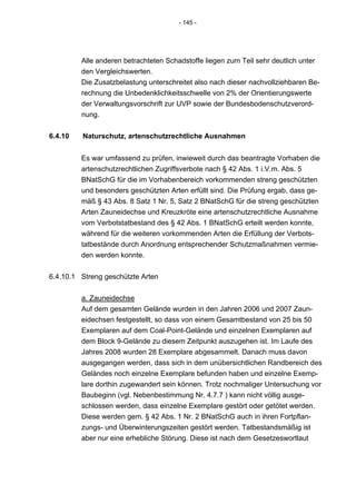 - 145 -




         Alle anderen betrachteten Schadstoffe liegen zum Teil sehr deutlich unter
         den Vergleichswerten.
         Die Zusatzbelastung unterschreitet also nach dieser nachvollziehbaren Be-
         rechnung die Unbedenklichkeitsschwelle von 2% der Orientierungswerte
         der Verwaltungsvorschrift zur UVP sowie der Bundesbodenschutzverord-
         nung.


6.4.10   Naturschutz, artenschutzrechtliche Ausnahmen


         Es war umfassend zu prüfen, inwieweit durch das beantragte Vorhaben die
         artenschutzrechtlichen Zugriffsverbote nach § 42 Abs. 1 i.V.m. Abs. 5
         BNatSchG für die im Vorhabenbereich vorkommenden streng geschützten
         und besonders geschützten Arten erfüllt sind. Die Prüfung ergab, dass ge-
         mäß § 43 Abs. 8 Satz 1 Nr. 5, Satz 2 BNatSchG für die streng geschützten
         Arten Zauneidechse und Kreuzkröte eine artenschutzrechtliche Ausnahme
         vom Verbotstatbestand des § 42 Abs. 1 BNatSchG erteilt werden konnte,
         während für die weiteren vorkommenden Arten die Erfüllung der Verbots-
         tatbestände durch Anordnung entsprechender Schutzmaßnahmen vermie-
         den werden konnte.


6.4.10.1 Streng geschützte Arten


         a. Zauneidechse
         Auf dem gesamten Gelände wurden in den Jahren 2006 und 2007 Zaun-
         eidechsen festgestellt, so dass von einem Gesamtbestand von 25 bis 50
         Exemplaren auf dem Coal-Point-Gelände und einzelnen Exemplaren auf
         dem Block 9-Gelände zu diesem Zeitpunkt auszugehen ist. Im Laufe des
         Jahres 2008 wurden 28 Exemplare abgesammelt. Danach muss davon
         ausgegangen werden, dass sich in dem unübersichtlichen Randbereich des
         Geländes noch einzelne Exemplare befunden haben und einzelne Exemp-
         lare dorthin zugewandert sein können. Trotz nochmaliger Untersuchung vor
         Baubeginn (vgl. Nebenbestimmung Nr. 4.7.7 ) kann nicht völlig ausge-
         schlossen werden, dass einzelne Exemplare gestört oder getötet werden.
         Diese werden gem. § 42 Abs. 1 Nr. 2 BNatSchG auch in ihren Fortpflan-
         zungs- und Überwinterungszeiten gestört werden. Tatbestandsmäßig ist
         aber nur eine erhebliche Störung. Diese ist nach dem Gesetzeswortlaut
 