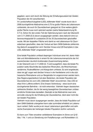- 146 -




gegeben, wenn sich durch die Störung der Erhaltungszustand der lokalen
Population der Art verschlechtert.
Im Landschaftsschutzgebiet (LSG) „Käfertaler Wald“ wurde durch die in
2008 durchgeführte Maßnahme eine 0,75 ha große Fläche als Lebensraum
vorbereitet, die auch für Zauneidechsen geeignet ist. Eine weitere gleich-
große Fläche muss noch optimiert werden (siehe Nebenbestimmung Nr.
4.7.3). Schon für den ersten Teil der Optimierung kann nach der Übersicht
vom 3.11.2008 (S.5) davon ausgegangen werden, dass dadurch eine Le-
bensraumkapazität für zusätzliche 25 bis 35 Zauneidechsen geschaffen
wurde. Mit der doppelten Fläche wird damit so viel Lebensraum für Zaun-
eidechsen geschaffen, dass der Verlust auf dem GKM-Gelände zahlenmä-
ßig dadurch ausgeglichen wird. Darüber hinaus sind 28 Exemplare in das
LSG „Käfertaler Wald“ umgesiedelt worden.


Eine lokale Population umfasst diejenigen Individuen einer Art, deren Habi-
tate und Aktivitätsbereiche in einem für die Lebensraumansprüche der Art
ausreichenden räumlich-funktionalen Zusammenhang stehen.
In der Übersicht vom 3.11.2008 (S. 7) wird ausgeführt, dass die lokale Po-
pulation weite Abschnitte des badischen Rheinufers, die Rheinhochwas-
serdämme, Ruderalflächen und Kiesgruben umfasse. Es wird angedeutet,
dass sie ggf. sogar weit darüber hinaus in die Hardtebene und in die süd-
hessische Rheinebene und zur Bergstraße hin angenommen werden kann.
Das Regierungspräsidium hat aber Bedenken, die lokale Population der
Zauneidechse bis zum LSG „Käfertaler Wald“ anzunehmen. Das LSG ist
etwa 9 km Luftlinie entfernt. Eine lineare Verbindung – etwa durch eine
durchgehende Bahnlinie – ist nicht erkennbar. Vielmehr liegen dazwischen
zahlreiche Straßen, die für die wenig beweglichen Zauneidechsen unüber-
windliche Hindernisse darstellen. Deshalb ist die Maßnahme zwar eine
sinnvolle Lösung für die Erhaltung der Zauneidechse, dient aber nicht die-
ser lokalen Population.
Vielmehr muss davon ausgegangen werden, dass die lokale Population auf
dem GKM-Gelände untergehen kann oder zumindest erheblich an Lebens-
raum verliert. Dafür wurde ja ein neuer Lebensraum geschaffen und zahl-
reiche Exemplare der bisherigen lokalen Population dorthin verbracht.


Es kann zum Töten einzelner verbliebener Exemplare im Sinne von § 42
Abs. 1 Nr. 1 und zur Zerstörung von Fortpflanzungs- und Ruhestätten i.S.
 